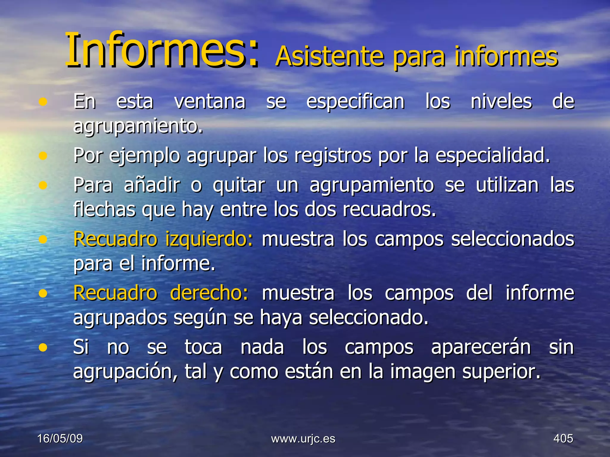 Informes:  Asistente para informes En esta ventana se especifican los niveles de agrupamiento.  Por ejemplo agrupar los registros por la especialidad.  Para añadir o quitar un agrupamiento se utilizan las flechas que hay entre los dos recuadros.  Recuadro izquierdo:  muestra los campos seleccionados para el informe.  Recuadro derecho:  muestra los campos del informe agrupados según se haya seleccionado.  Si no se toca nada los campos aparecerán sin agrupación, tal y como están en la imagen superior.  10/06/09 www.urjc.es  