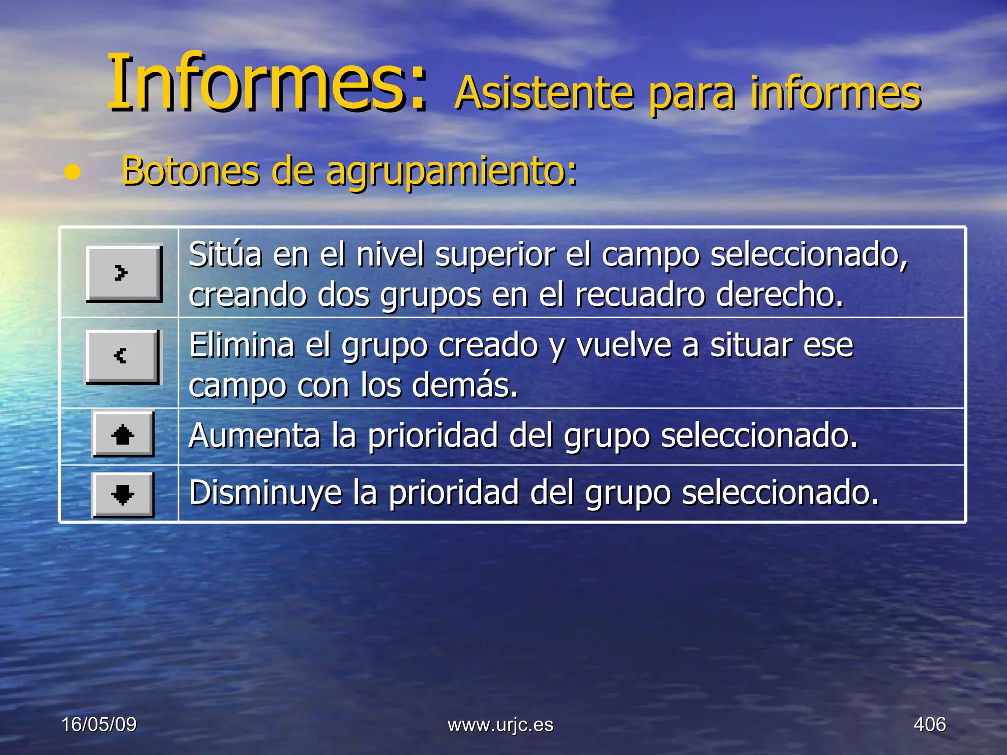 Informes:  Asistente para informes Botones de agrupamiento:   10/06/09 www.urjc.es  Sitúa en el nivel superior el campo seleccionado, creando dos grupos en el recuadro derecho.  Elimina el grupo creado y vuelve a situar ese campo con los demás.  Aumenta la prioridad del grupo seleccionado.  Disminuye la prioridad del grupo seleccionado.  
