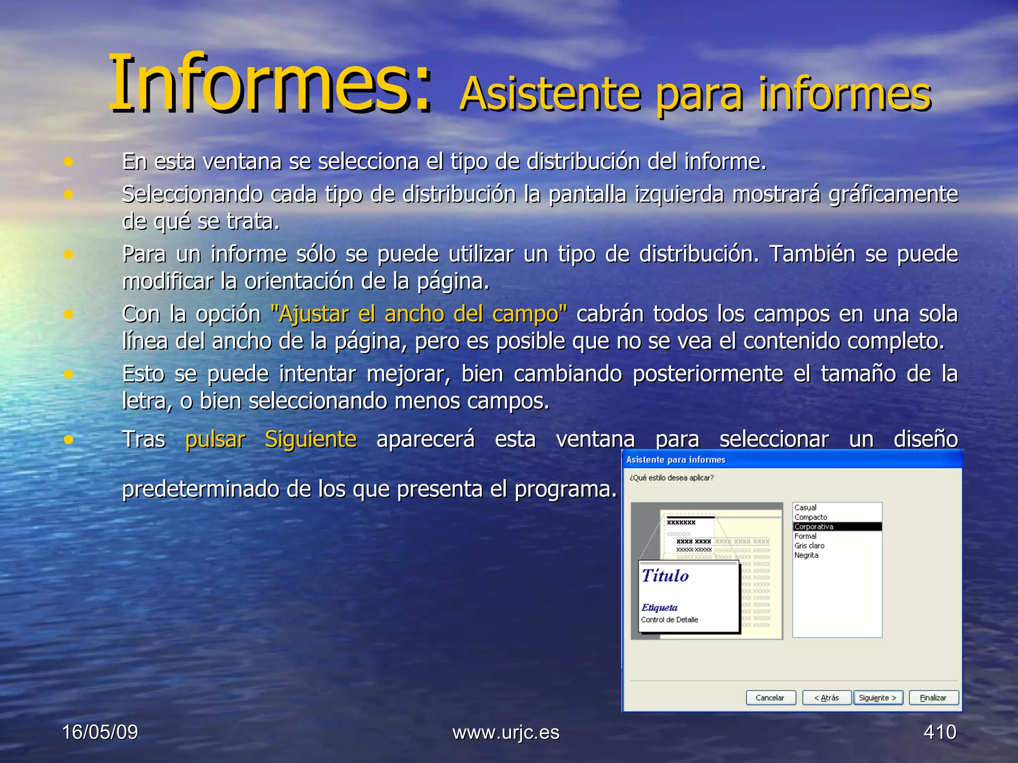 Informes:  Asistente para informes En esta ventana se selecciona el tipo de distribución del informe.  Seleccionando cada tipo de distribución la pantalla izquierda mostrará gráficamente de qué se trata.  Para un informe sólo se puede utilizar un tipo de distribución. También se puede modificar la orientación de la página.  Con la opción  "Ajustar el ancho del campo"  cabrán todos los campos en una sola línea del ancho de la página, pero es posible que no se vea el contenido completo.  Esto se puede intentar mejorar, bien cambiando posteriormente el tamaño de la letra, o bien seleccionando menos campos.  Tras  pulsar Siguiente  aparecerá esta ventana para seleccionar un diseño predeterminado de los que presenta el programa.   10/06/09 www.urjc.es  