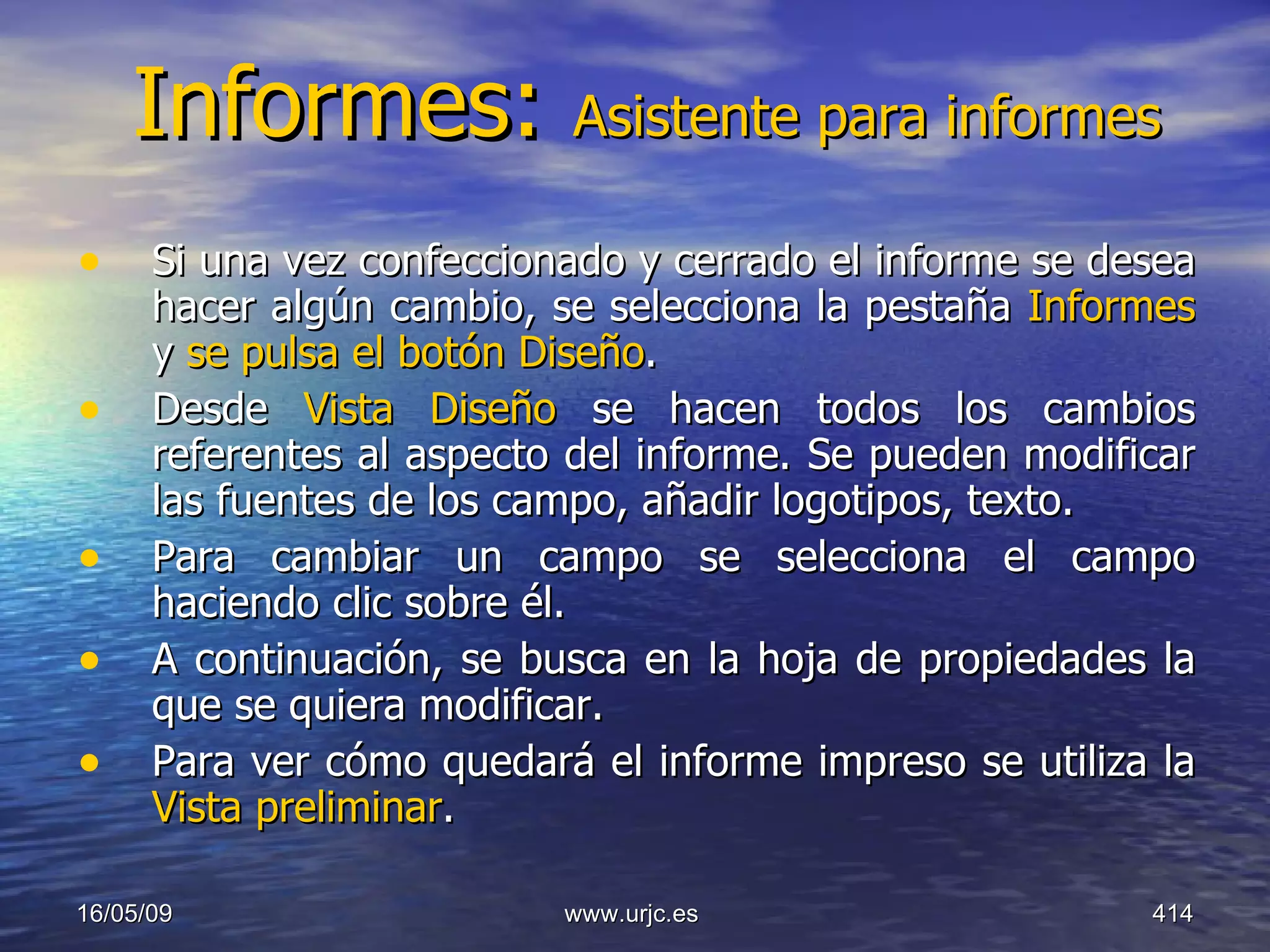 Informes:  Asistente para informes Si una vez confeccionado y cerrado el informe se desea hacer algún cambio, se selecciona la pestaña  Informes  y  se pulsa el botón Diseño .  Desde  Vista Diseño  se hacen todos los cambios referentes al aspecto del informe. Se pueden modificar las fuentes de los campo, añadir logotipos, texto.  Para cambiar un campo se selecciona el campo haciendo clic sobre él.  A continuación, se busca en la hoja de propiedades la que se quiera modificar.  Para ver cómo quedará el informe impreso se utiliza la  Vista preliminar . 10/06/09 www.urjc.es  