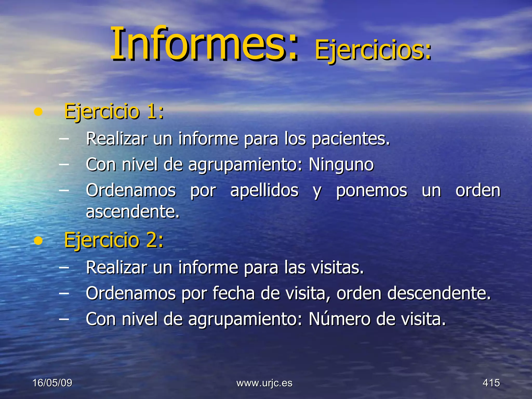 Informes:  Ejercicios: Ejercicio 1: Realizar un informe para los pacientes.  Con nivel de agrupamiento: Ninguno Ordenamos por apellidos y ponemos un orden ascendente. Ejercicio 2: Realizar un informe para las visitas. Ordenamos por fecha de visita, orden descendente. Con nivel de agrupamiento: Número de visita. 10/06/09 www.urjc.es  