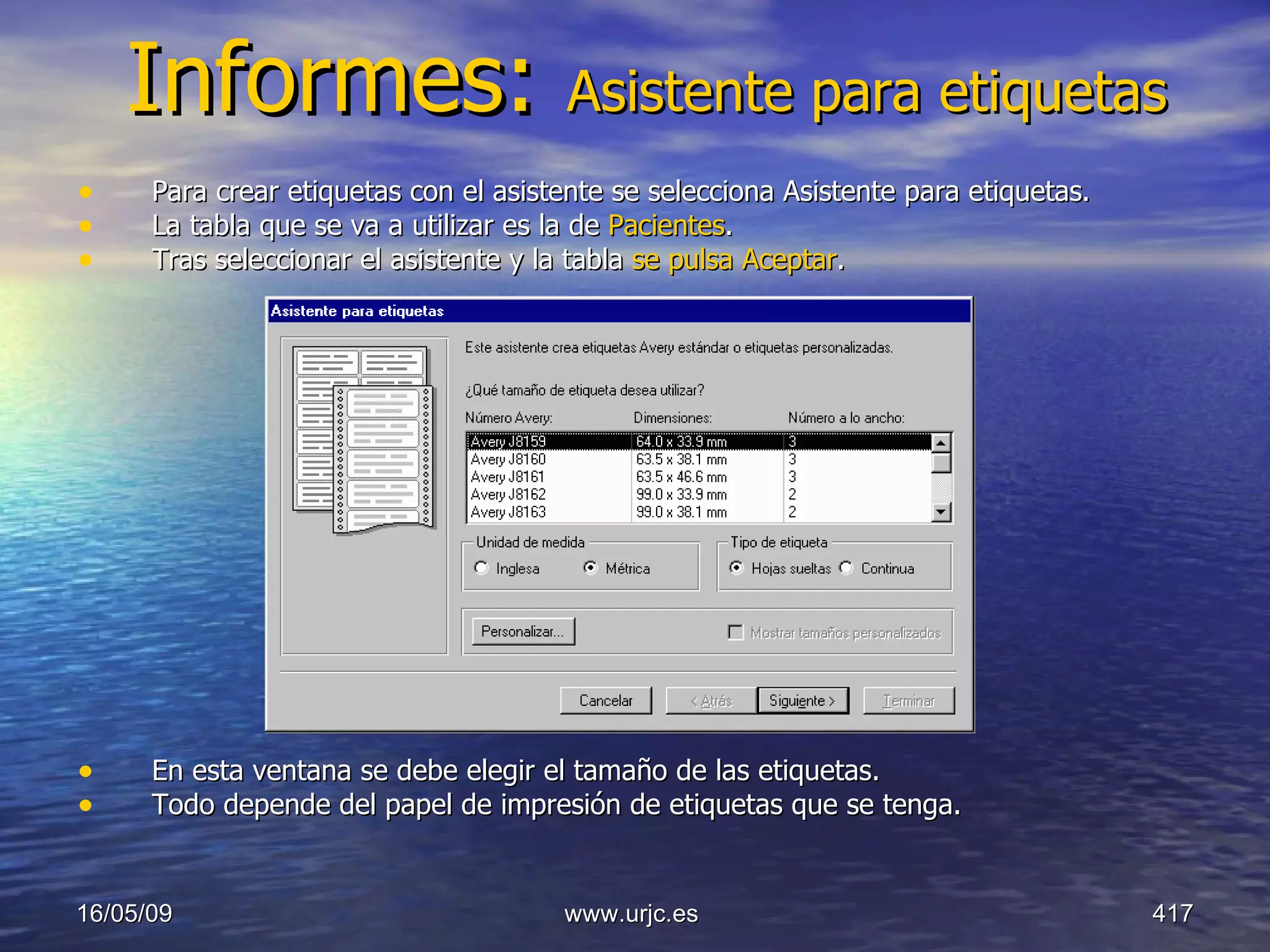 Informes:  Asistente para etiquetas Para crear etiquetas con el asistente se selecciona Asistente para etiquetas.  La tabla que se va a utilizar es la de  Pacientes .  Tras seleccionar el asistente y la tabla  se pulsa Aceptar .  En esta ventana se debe elegir el tamaño de las etiquetas.  Todo depende del papel de impresión de etiquetas que se tenga.  10/06/09 www.urjc.es  