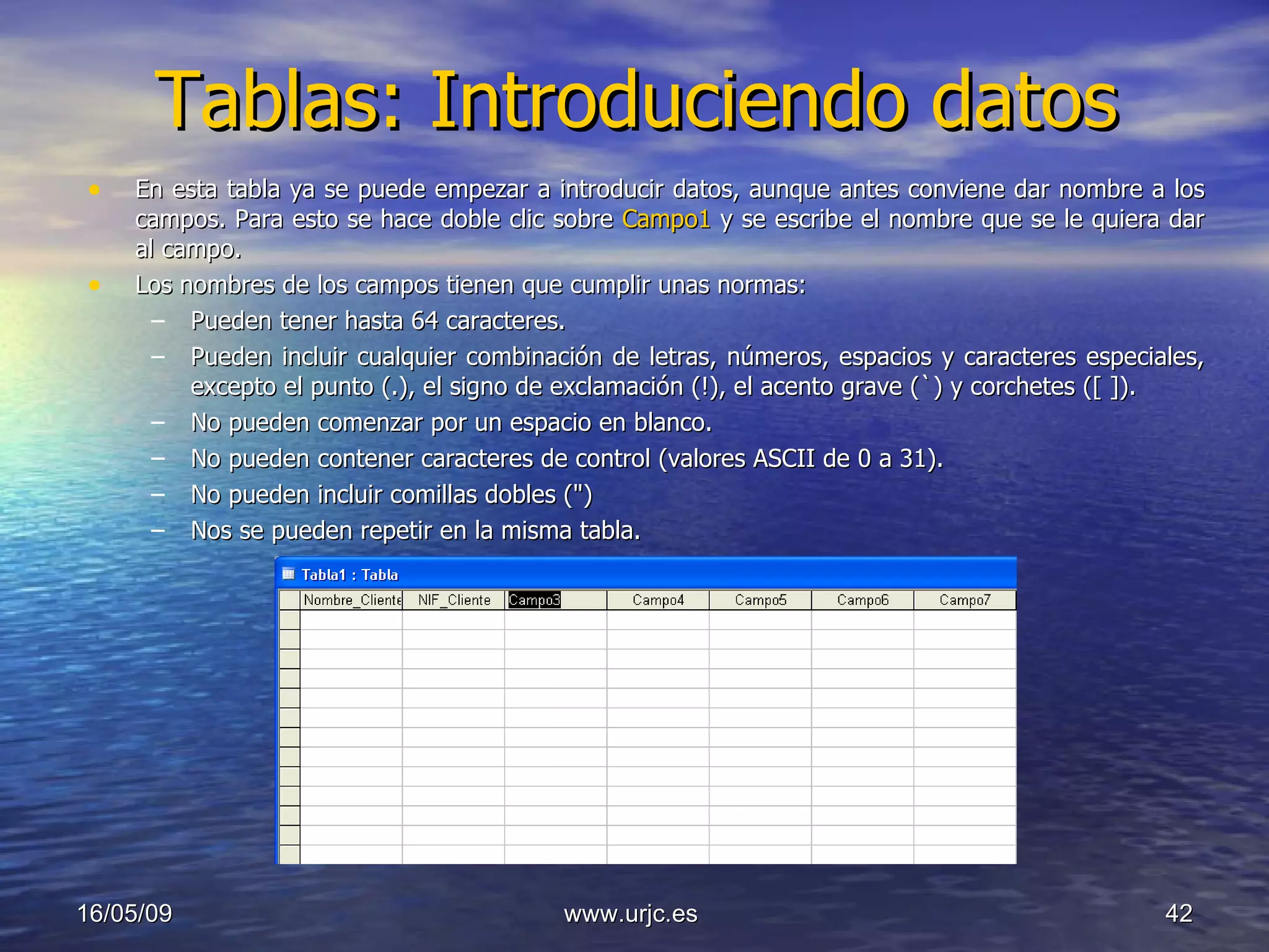 Tablas: Introduciendo datos En esta tabla ya se puede empezar a introducir datos, aunque antes conviene dar nombre a los campos. Para esto se hace doble clic sobre  Campo1  y se escribe el nombre que se le quiera dar al campo.  Los nombres de los campos tienen que cumplir unas normas: Pueden tener hasta 64 caracteres. Pueden incluir cualquier combinación de letras, números, espacios y caracteres especiales, excepto el punto (.), el signo de exclamación (!), el acento grave (`) y corchetes ([ ]). No pueden comenzar por un espacio en blanco. No pueden contener caracteres de control (valores ASCII de 0 a 31). No pueden incluir comillas dobles (") Nos se pueden repetir en la misma tabla. 10/06/09 www.urjc.es  