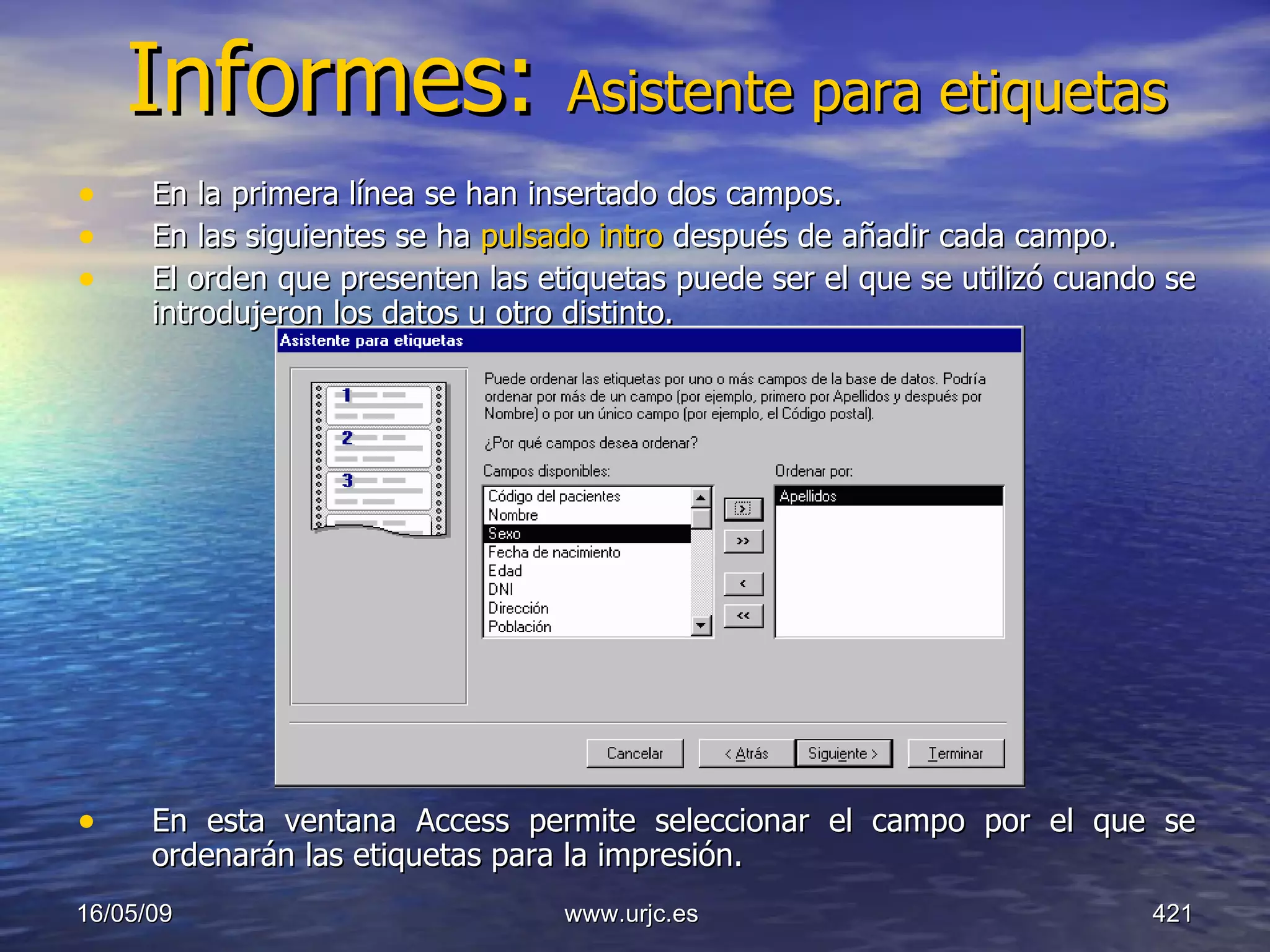 Informes:  Asistente para etiquetas En la primera línea se han insertado dos campos.  En las siguientes se ha  pulsado intro  después de añadir cada campo.  El orden que presenten las etiquetas puede ser el que se utilizó cuando se introdujeron los datos u otro distinto.  En esta ventana Access permite seleccionar el campo por el que se ordenarán las etiquetas para la impresión.  10/06/09 www.urjc.es  