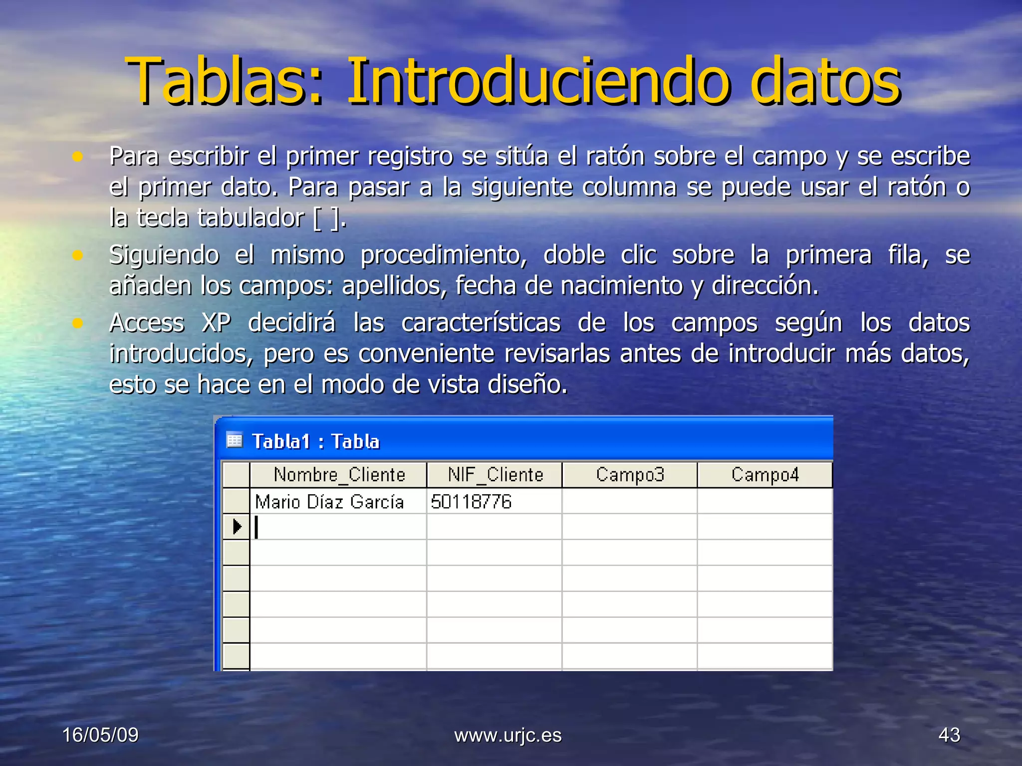 Tablas: Introduciendo datos Para escribir el primer registro se sitúa el ratón sobre el campo y se escribe el primer dato. Para pasar a la siguiente columna se puede usar el ratón o la tecla tabulador [ ]. Siguiendo el mismo procedimiento, doble clic sobre la primera fila, se añaden los campos: apellidos, fecha de nacimiento y dirección. Access XP decidirá las características de los campos según los datos introducidos, pero es conveniente revisarlas antes de introducir más datos, esto se hace en el modo de vista diseño. 10/06/09 www.urjc.es  