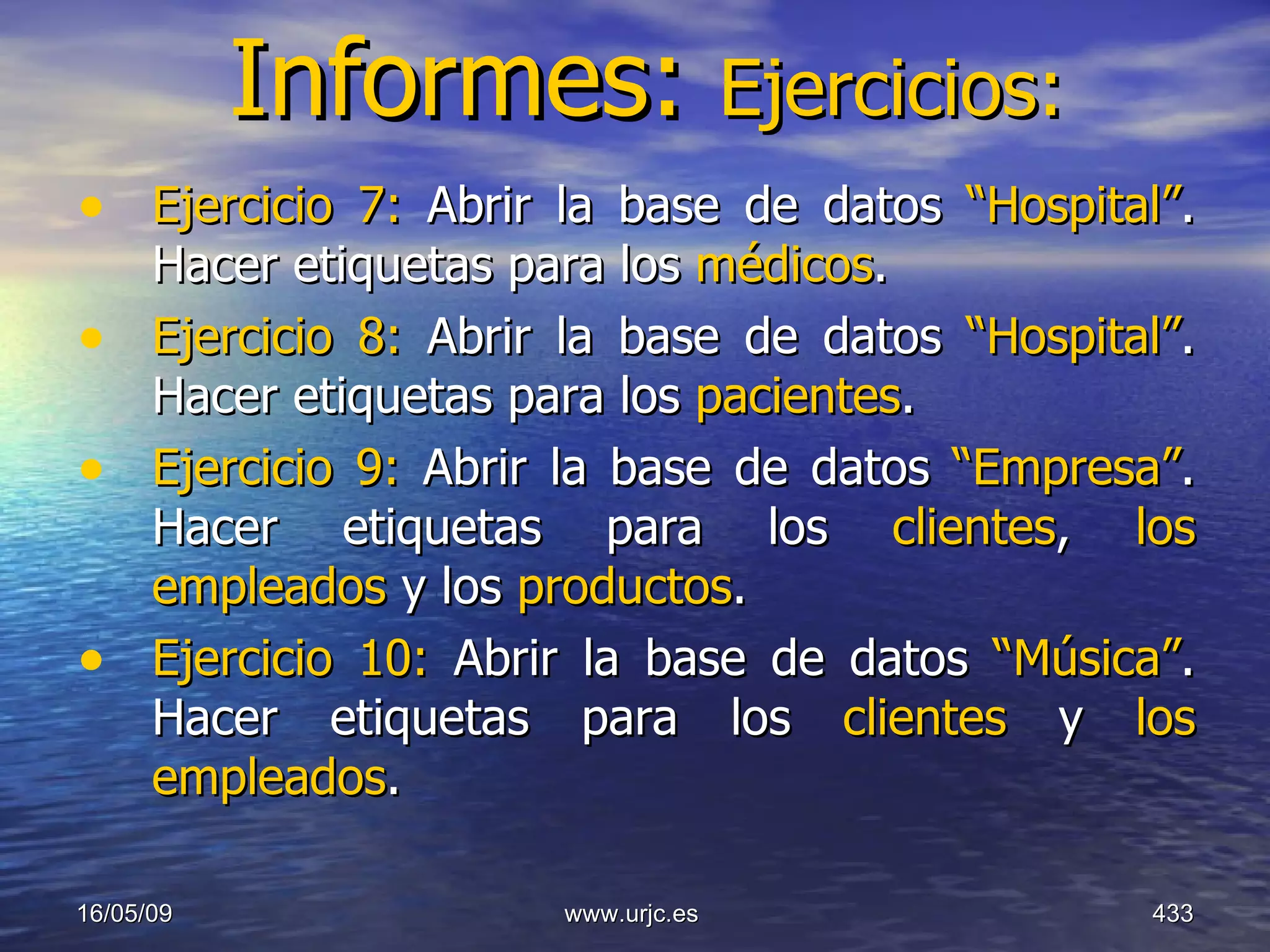 Informes:  Ejercicios: Ejercicio 7:  Abrir la base de datos  “Hospital” . Hacer etiquetas para los  médicos . Ejercicio 8:  Abrir la base de datos  “Hospital” . Hacer etiquetas para los  pacientes . Ejercicio 9:  Abrir la base de datos  “Empresa” . Hacer etiquetas para los  clientes ,  los empleados  y los  productos . Ejercicio 10:  Abrir la base de datos  “Música” . Hacer etiquetas para los  clientes  y  los empleados . 10/06/09 www.urjc.es  