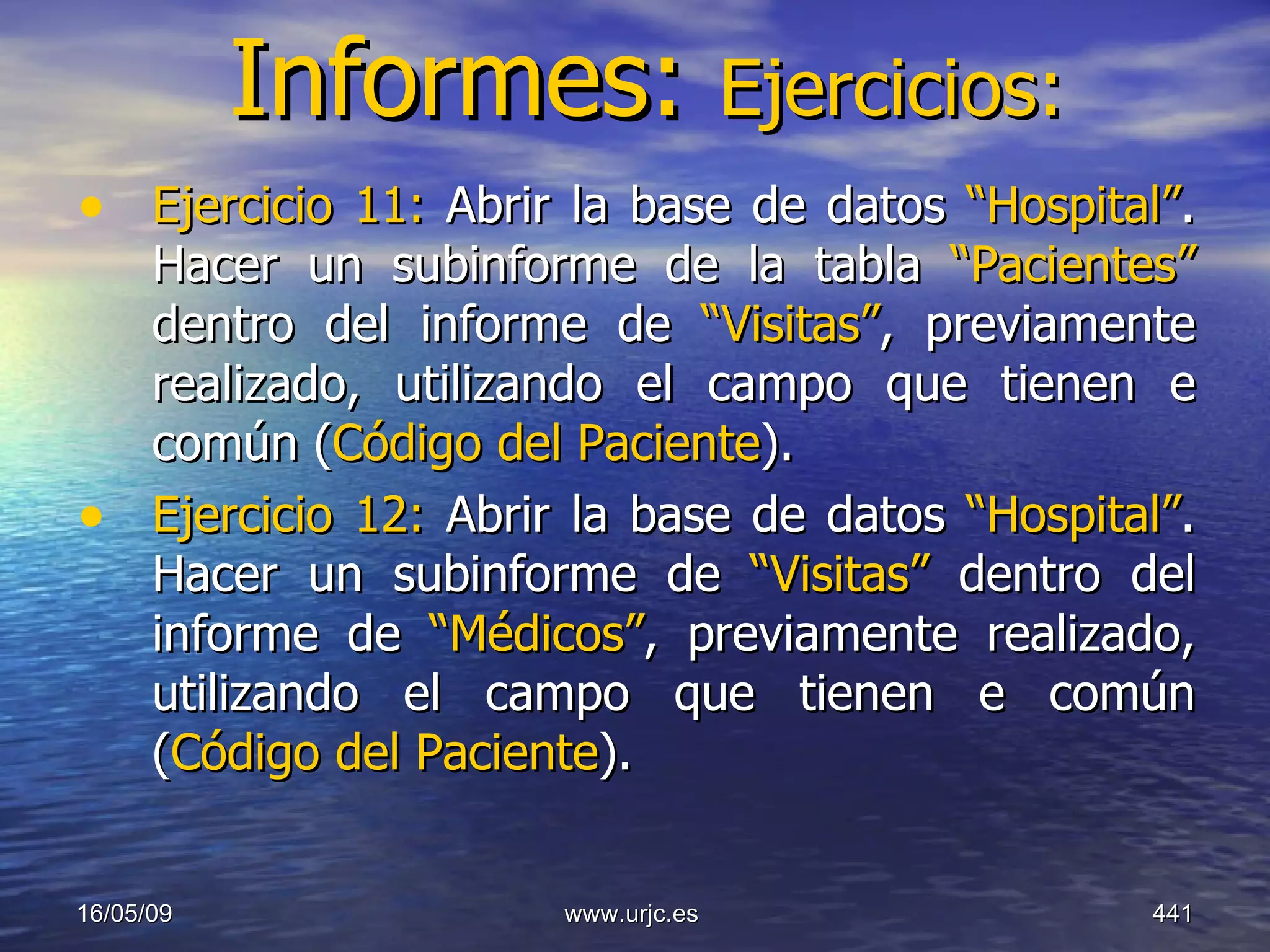 Informes:  Ejercicios: Ejercicio 11:  Abrir la base de datos  “Hospital” . Hacer un subinforme de la tabla  “Pacientes”  dentro del informe de  “Visitas” , previamente realizado, utilizando el campo que tienen e común ( Código del Paciente ). Ejercicio 12:  Abrir la base de datos  “Hospital” . Hacer un subinforme de  “Visitas”  dentro del informe de  “Médicos” , previamente realizado, utilizando el campo que tienen e común ( Código del Paciente ).   10/06/09 www.urjc.es  