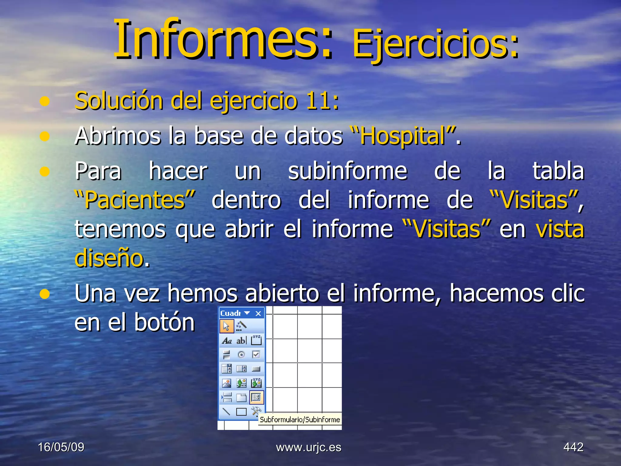 Informes:  Ejercicios: Solución del ejercicio 11:   Abrimos la base de datos  “Hospital” .  Para hacer un subinforme de la tabla  “Pacientes”  dentro del informe de  “Visitas” , tenemos que abrir el informe  “Visitas”  en  vista diseño . Una vez hemos abierto el informe, hacemos clic en el botón 10/06/09 www.urjc.es  