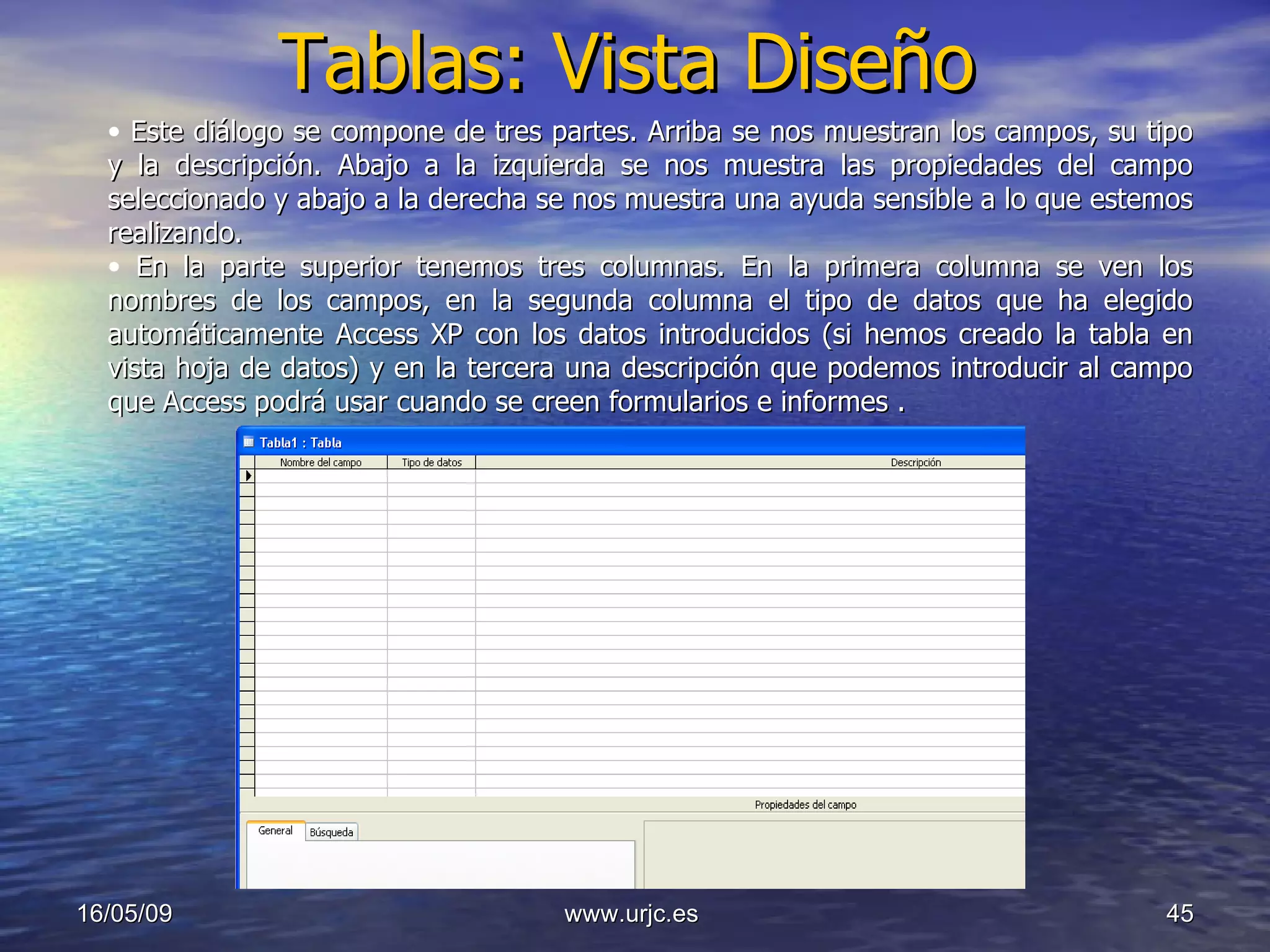 Tablas: Vista Diseño 10/06/09 www.urjc.es  Este diálogo se compone de tres partes. Arriba se nos muestran los campos, su tipo y la descripción. Abajo a la izquierda se nos muestra las propiedades del campo seleccionado y abajo a la derecha se nos muestra una ayuda sensible a lo que estemos realizando. En la parte superior tenemos tres columnas. En la primera columna se ven los nombres de los campos, en la segunda columna el tipo de datos que ha elegido automáticamente Access XP con los datos introducidos (si hemos creado la tabla en vista hoja de datos) y en la tercera una descripción que podemos introducir al campo que Access podrá usar cuando se creen formularios e informes . 