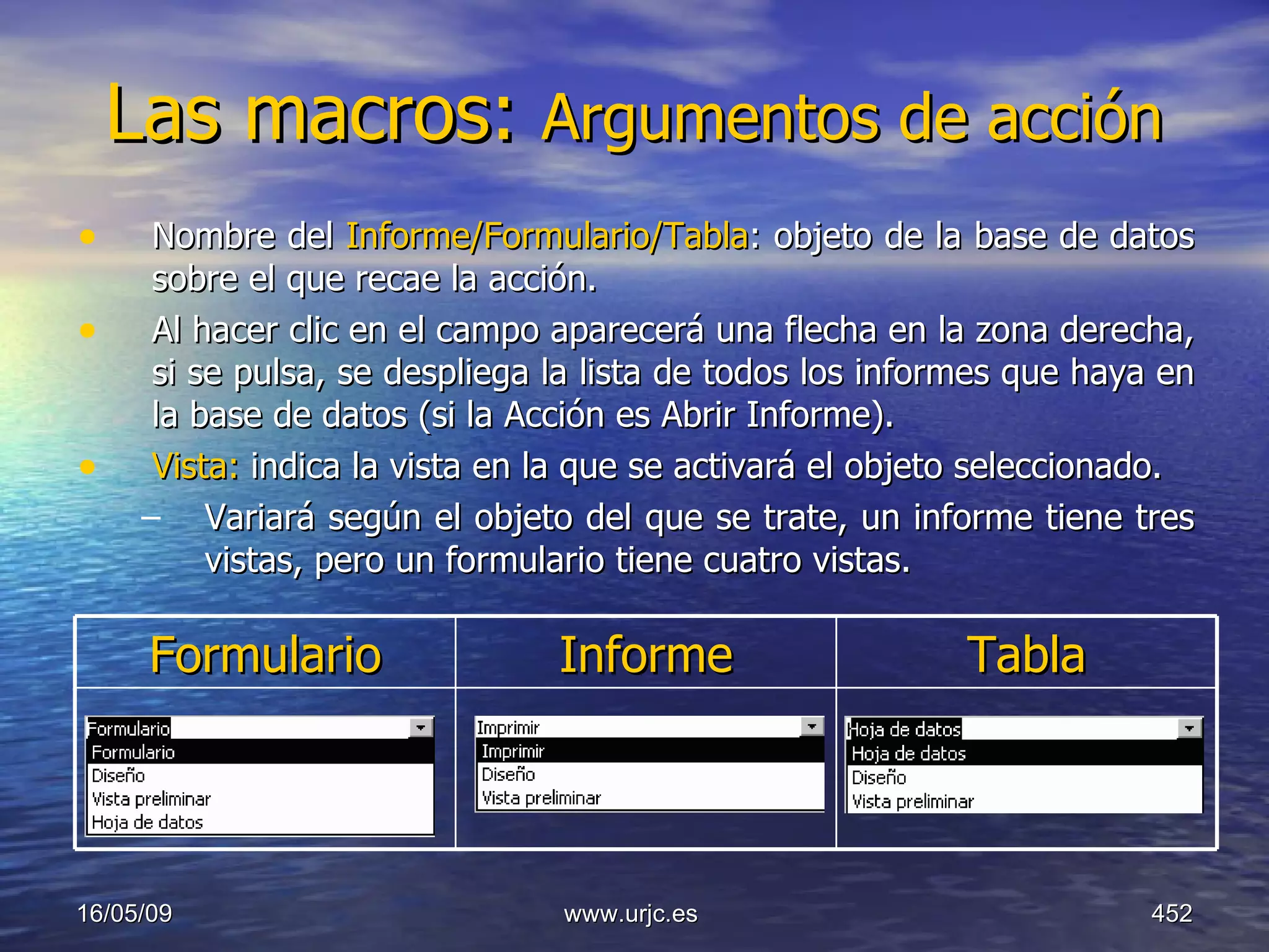 Las macros:  Argumentos de acción   Nombre del  Informe/Formulario/Tabla : objeto de la base de datos sobre el que recae la acción.  Al hacer clic en el campo aparecerá una flecha en la zona derecha, si se pulsa, se despliega la lista de todos los informes que haya en la base de datos (si la Acción es Abrir Informe).  Vista:  indica la vista en la que se activará el objeto seleccionado.  Variará según el objeto del que se trate, un informe tiene tres vistas, pero un formulario tiene cuatro vistas. 10/06/09 www.urjc.es  Formulario Informe Tabla 