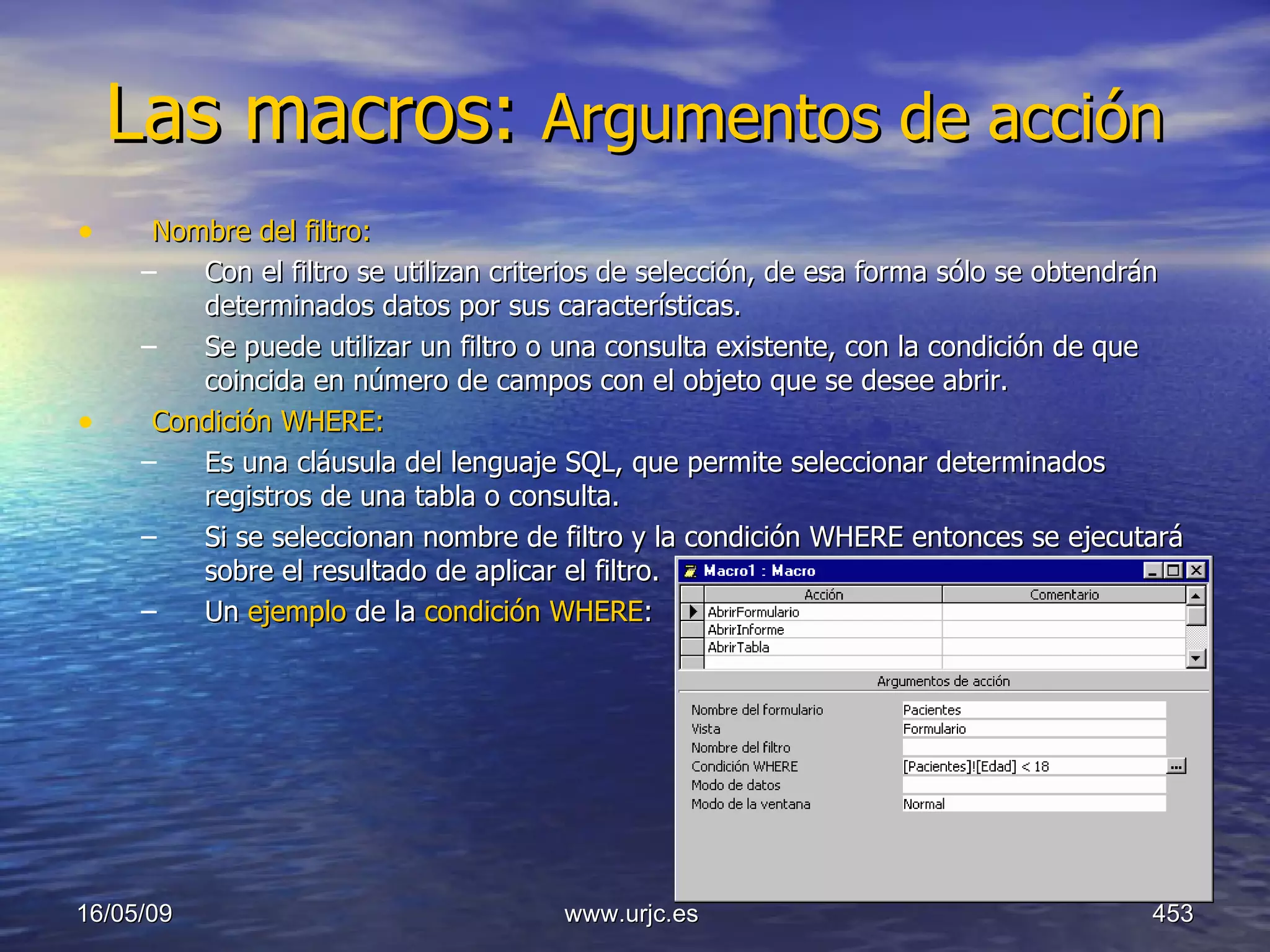 Las macros:  Argumentos de acción   Nombre del filtro:   Con el filtro se utilizan criterios de selección, de esa forma sólo se obtendrán determinados datos por sus características.  Se puede utilizar un filtro o una consulta existente, con la condición de que coincida en número de campos con el objeto que se desee abrir.  Condición WHERE:   Es una cláusula del lenguaje SQL, que permite seleccionar determinados registros de una tabla o consulta.  Si se seleccionan nombre de filtro y la condición WHERE entonces se ejecutará sobre el resultado de aplicar el filtro.  Un  ejemplo  de la  condición WHERE :  10/06/09 www.urjc.es  