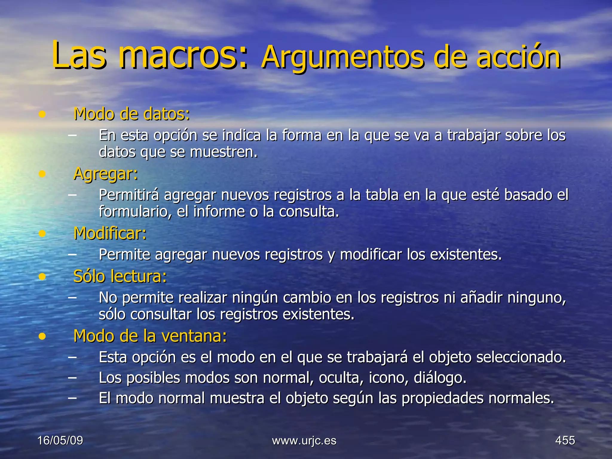 Las macros:  Argumentos de acción   Modo de datos:   En esta opción se indica la forma en la que se va a trabajar sobre los datos que se muestren. Agregar:   Permitirá agregar nuevos registros a la tabla en la que esté basado el formulario, el informe o la consulta.  Modificar:   Permite agregar nuevos registros y modificar los existentes.  Sólo lectura:   No permite realizar ningún cambio en los registros ni añadir ninguno, sólo consultar los registros existentes.  Modo de la ventana:   Esta opción es el modo en el que se trabajará el objeto seleccionado.  Los posibles modos son normal, oculta, icono, diálogo.  El modo normal muestra el objeto según las propiedades normales.  10/06/09 www.urjc.es  
