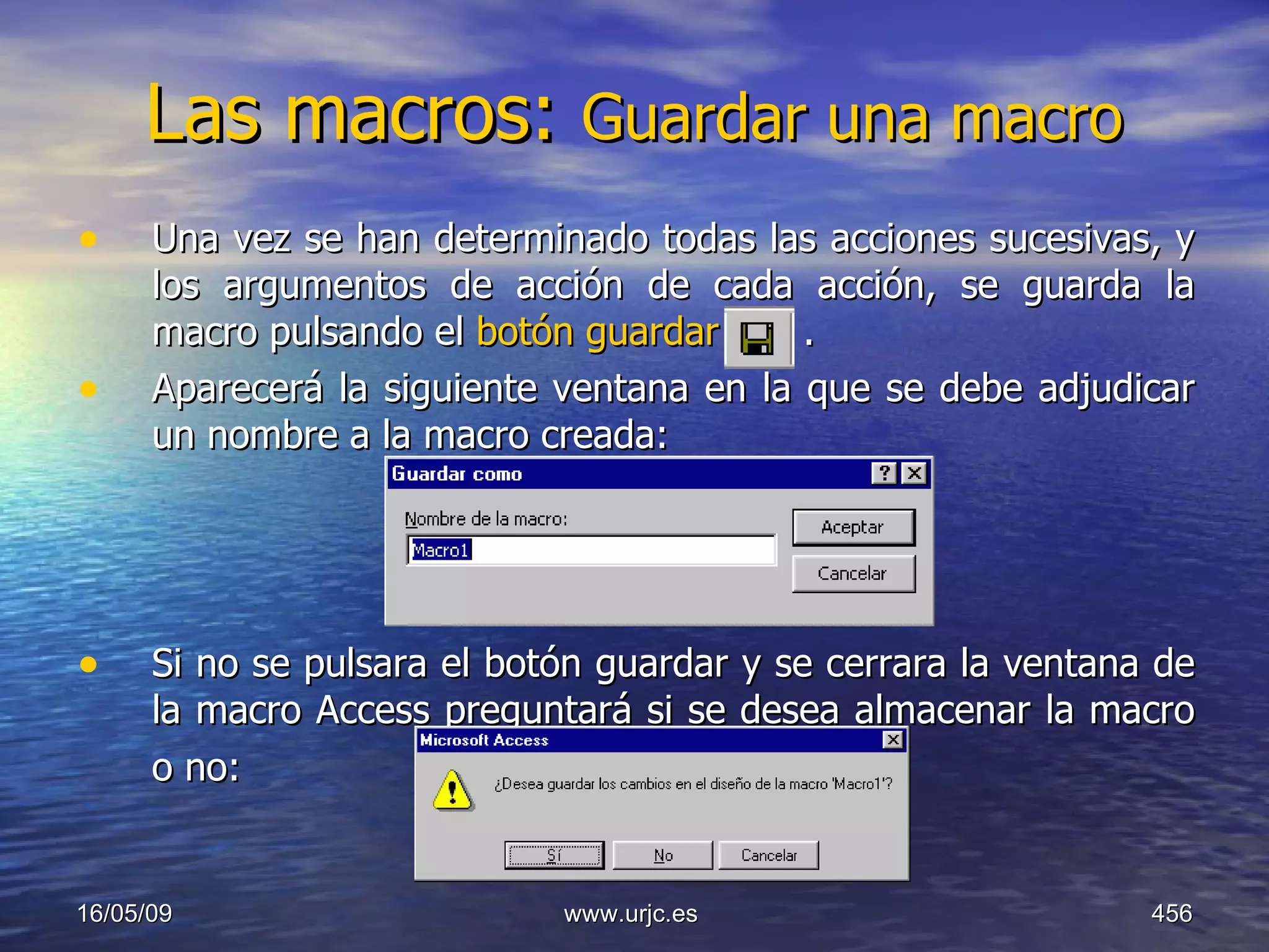 Las macros:  Guardar una macro   Una vez se han determinado todas las acciones sucesivas, y los argumentos de acción de cada acción, se guarda la macro pulsando el  botón guardar    .  Aparecerá la siguiente ventana en la que se debe adjudicar un nombre a la macro creada:  Si no se pulsara el botón guardar y se cerrara la ventana de la macro Access preguntará si se desea almacenar la macro o no:   10/06/09 www.urjc.es  