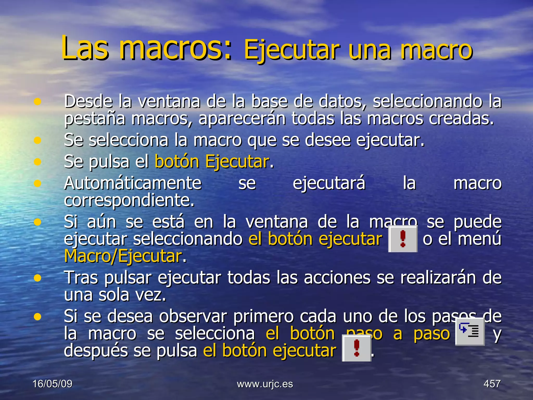Las macros:  Ejecutar una macro   Desde la ventana de la base de datos, seleccionando la pestaña macros, aparecerán todas las macros creadas.  Se selecciona la macro que se desee ejecutar.  Se pulsa el  botón Ejecutar .  Automáticamente se ejecutará la macro correspondiente.  Si aún se está en la ventana de la macro se puede ejecutar seleccionando  el botón ejecutar    o el menú  Macro/Ejecutar .  Tras pulsar ejecutar todas las acciones se realizarán de una sola vez.  Si se desea observar primero cada uno de los pasos de la macro se selecciona  el botón paso a paso  y después se pulsa  el botón ejecutar   .  10/06/09 www.urjc.es  