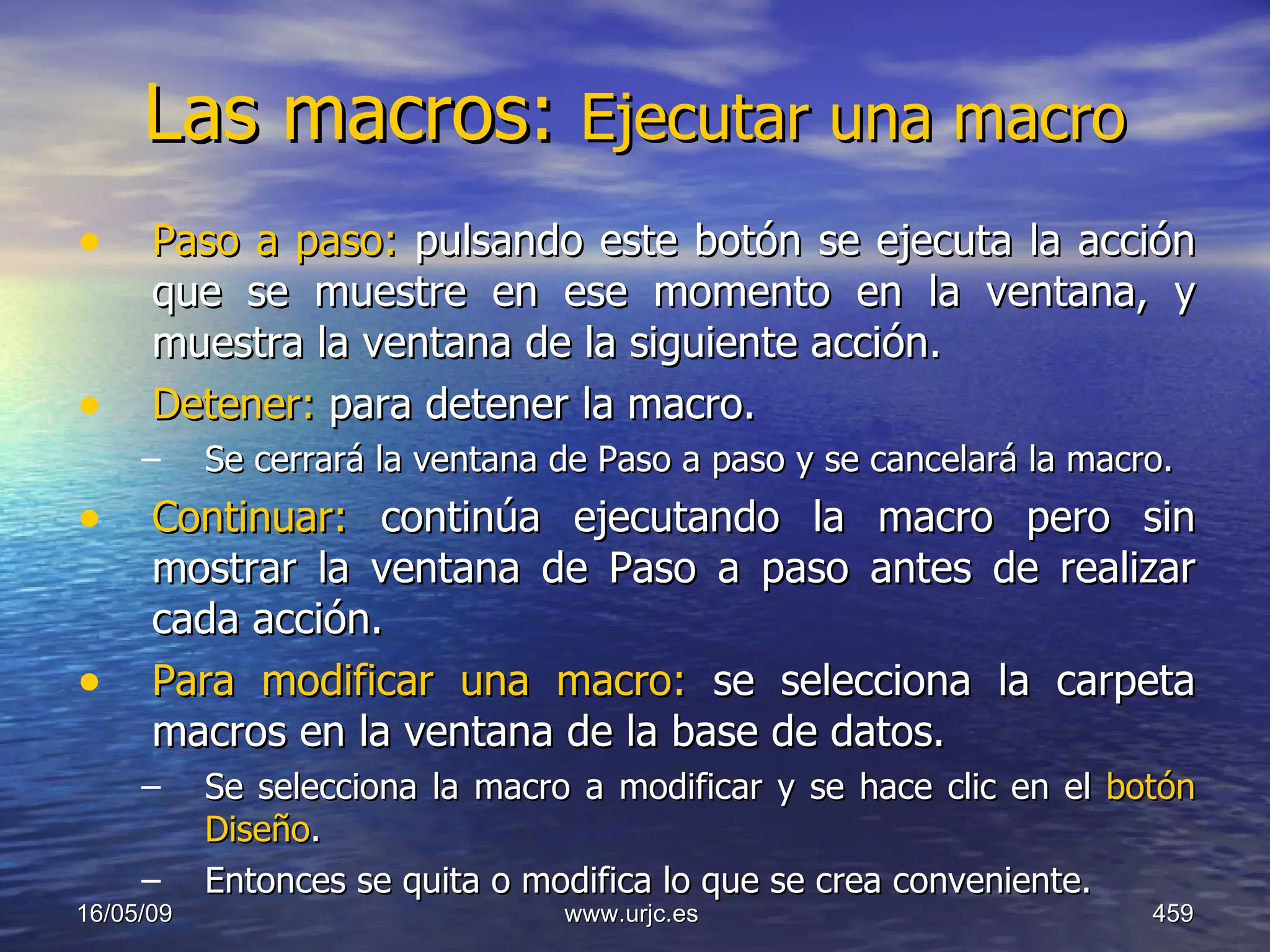 Las macros:  Ejecutar una macro   Paso a paso:  pulsando este botón se ejecuta la acción que se muestre en ese momento en la ventana, y muestra la ventana de la siguiente acción.  Detener:  para detener la macro.  Se cerrará la ventana de Paso a paso y se cancelará la macro.  Continuar:  continúa ejecutando la macro pero sin mostrar la ventana de Paso a paso antes de realizar cada acción.  Para modificar una macro:  se selecciona la carpeta macros en la ventana de la base de datos. Se selecciona la macro a modificar y se hace clic en el  botón Diseño .  Entonces se quita o modifica lo que se crea conveniente.  10/06/09 www.urjc.es  