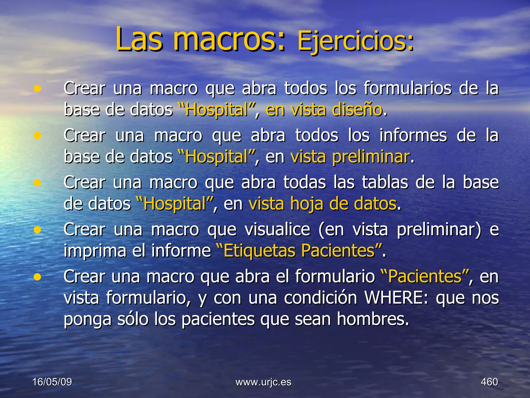 Las macros:  Ejercicios:   Crear una macro que abra todos los formularios de la base de datos  “Hospital” ,  en vista diseño . Crear una macro que abra todos los informes de la base de datos  “Hospital” , en  vista preliminar . Crear una macro que abra todas las tablas de la base de datos  “Hospital” , en  vista hoja de datos . Crear una macro que visualice (en vista preliminar) e imprima el informe  “Etiquetas Pacientes” . Crear una macro que abra el formulario  “Pacientes” , en vista formulario, y con una condición WHERE: que nos ponga sólo los pacientes que sean hombres.  10/06/09 www.urjc.es  