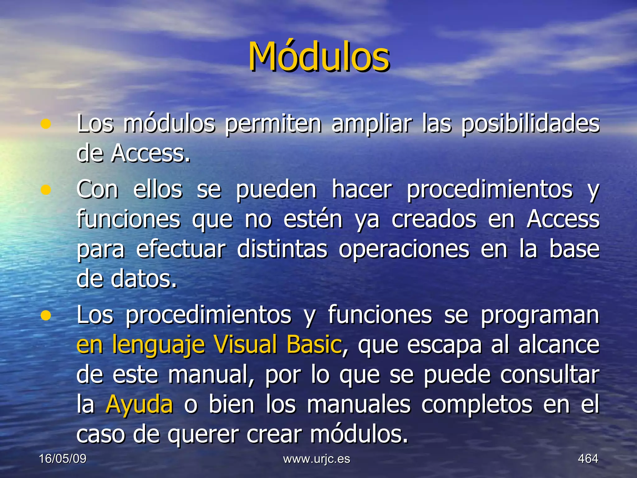Módulos   Los módulos permiten ampliar las posibilidades de Access.  Con ellos se pueden hacer procedimientos y funciones que no estén ya creados en Access para efectuar distintas operaciones en la base de datos.  Los procedimientos y funciones se programan  en lenguaje Visual Basic , que escapa al alcance de este manual, por lo que se puede consultar la  Ayuda  o bien los manuales completos en el caso de querer crear módulos.  10/06/09 www.urjc.es  