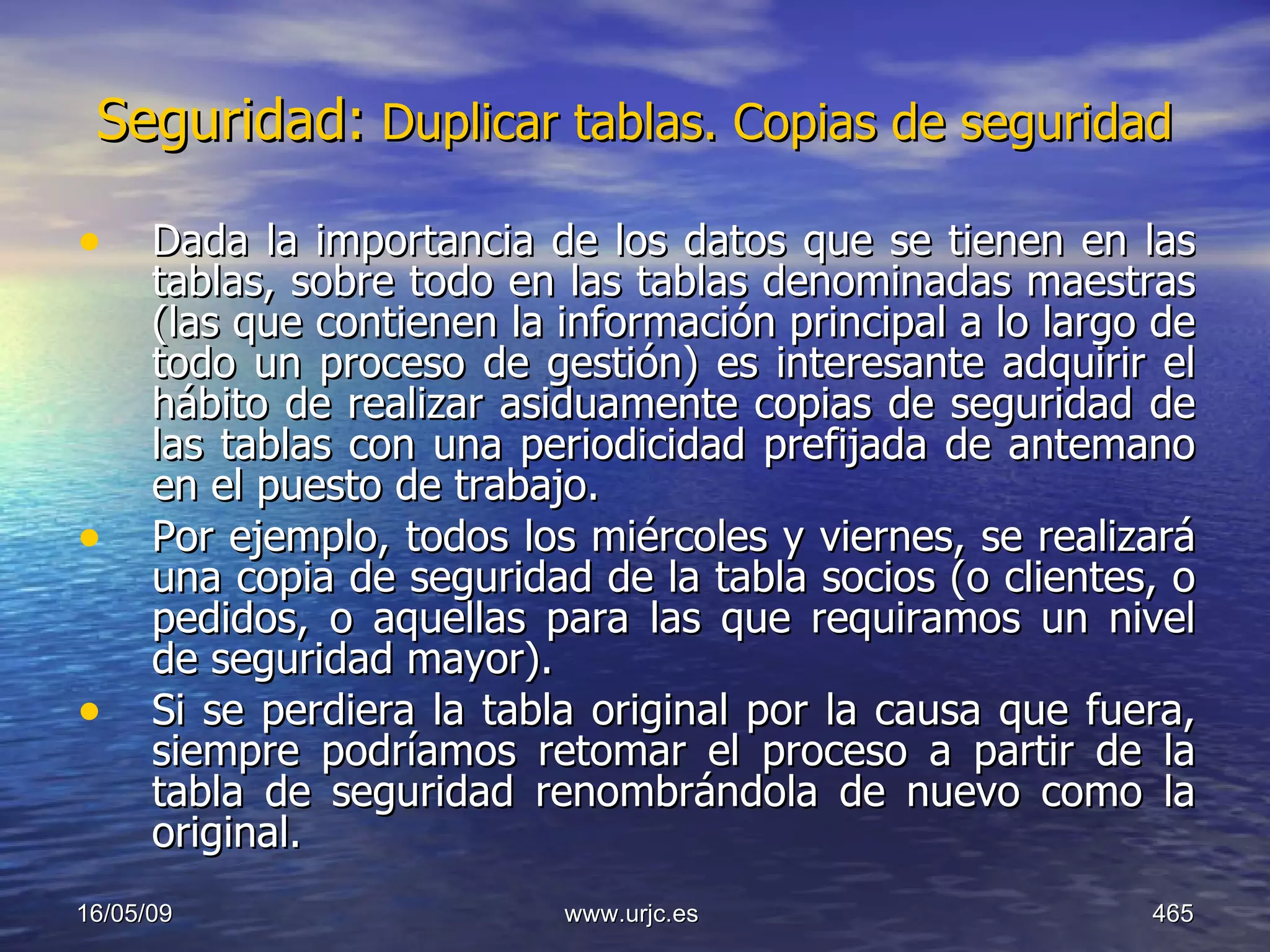 Seguridad:  Duplicar tablas. Copias de seguridad   Dada la importancia de los datos que se tienen en las tablas, sobre todo en las tablas denominadas maestras (las que contienen la información principal a lo largo de todo un proceso de gestión) es interesante adquirir el hábito de realizar asiduamente copias de seguridad de las tablas con una periodicidad prefijada de antemano en el puesto de trabajo.  Por ejemplo, todos los miércoles y viernes, se realizará una copia de seguridad de la tabla socios (o clientes, o pedidos, o aquellas para las que requiramos un nivel de seguridad mayor).  Si se perdiera la tabla original por la causa que fuera, siempre podríamos retomar el proceso a partir de la tabla de seguridad renombrándola de nuevo como la original. 10/06/09 www.urjc.es  