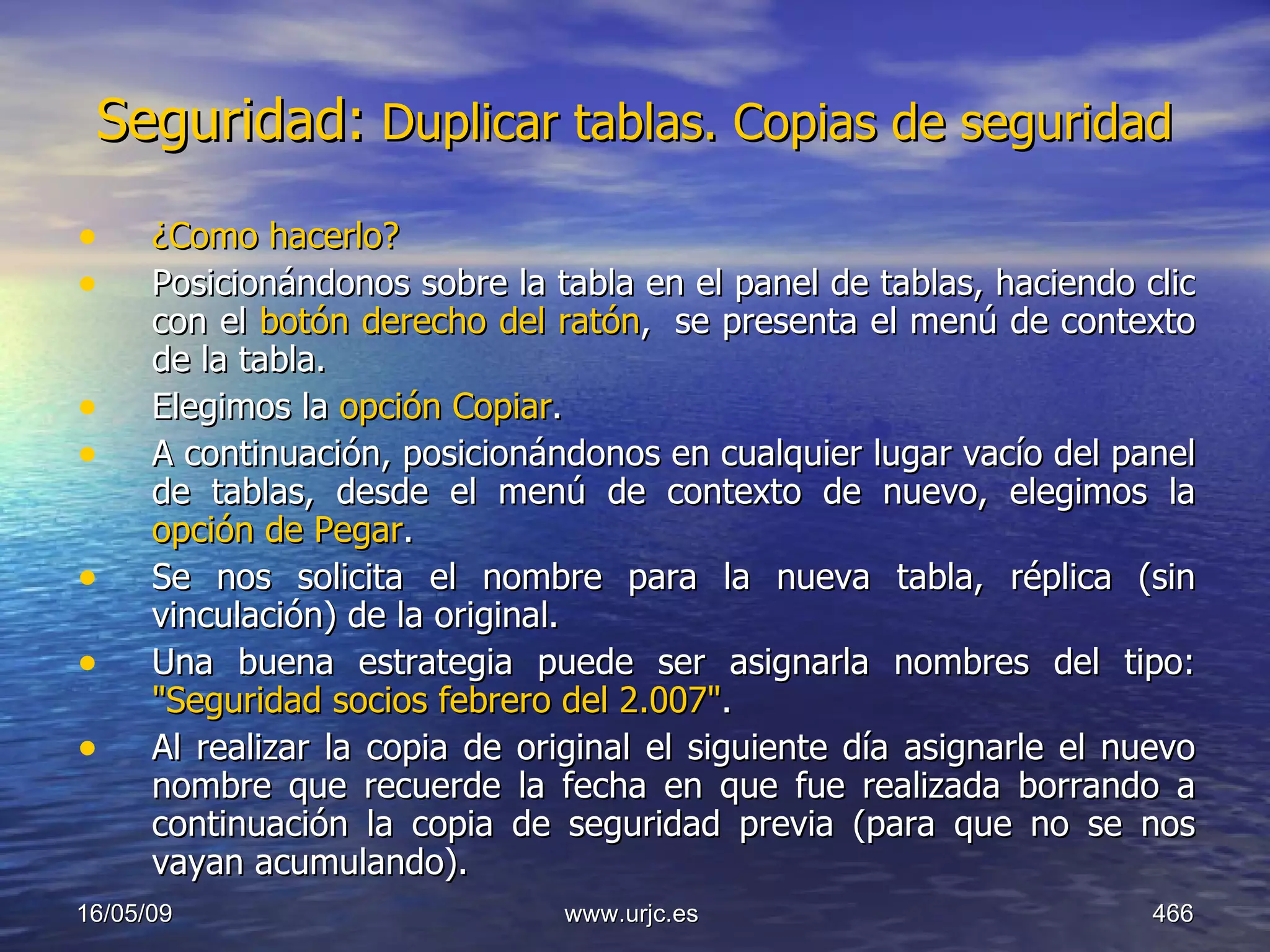 Seguridad:  Duplicar tablas. Copias de seguridad   ¿Como hacerlo? Posicionándonos sobre la tabla en el panel de tablas, haciendo clic con el  botón derecho del ratón ,  se presenta el menú de contexto de la tabla.  Elegimos la  opción Copiar .  A continuación, posicionándonos en cualquier lugar vacío del panel de tablas, desde el menú de contexto de nuevo, elegimos la  opción de Pegar .  Se nos solicita el nombre para la nueva tabla, réplica (sin vinculación) de la original.  Una buena estrategia puede ser asignarla nombres del tipo:  "Seguridad socios febrero del 2.007" .  Al realizar la copia de original el siguiente día asignarle el nuevo nombre que recuerde la fecha en que fue realizada borrando a continuación la copia de seguridad previa (para que no se nos vayan acumulando). 10/06/09 www.urjc.es  