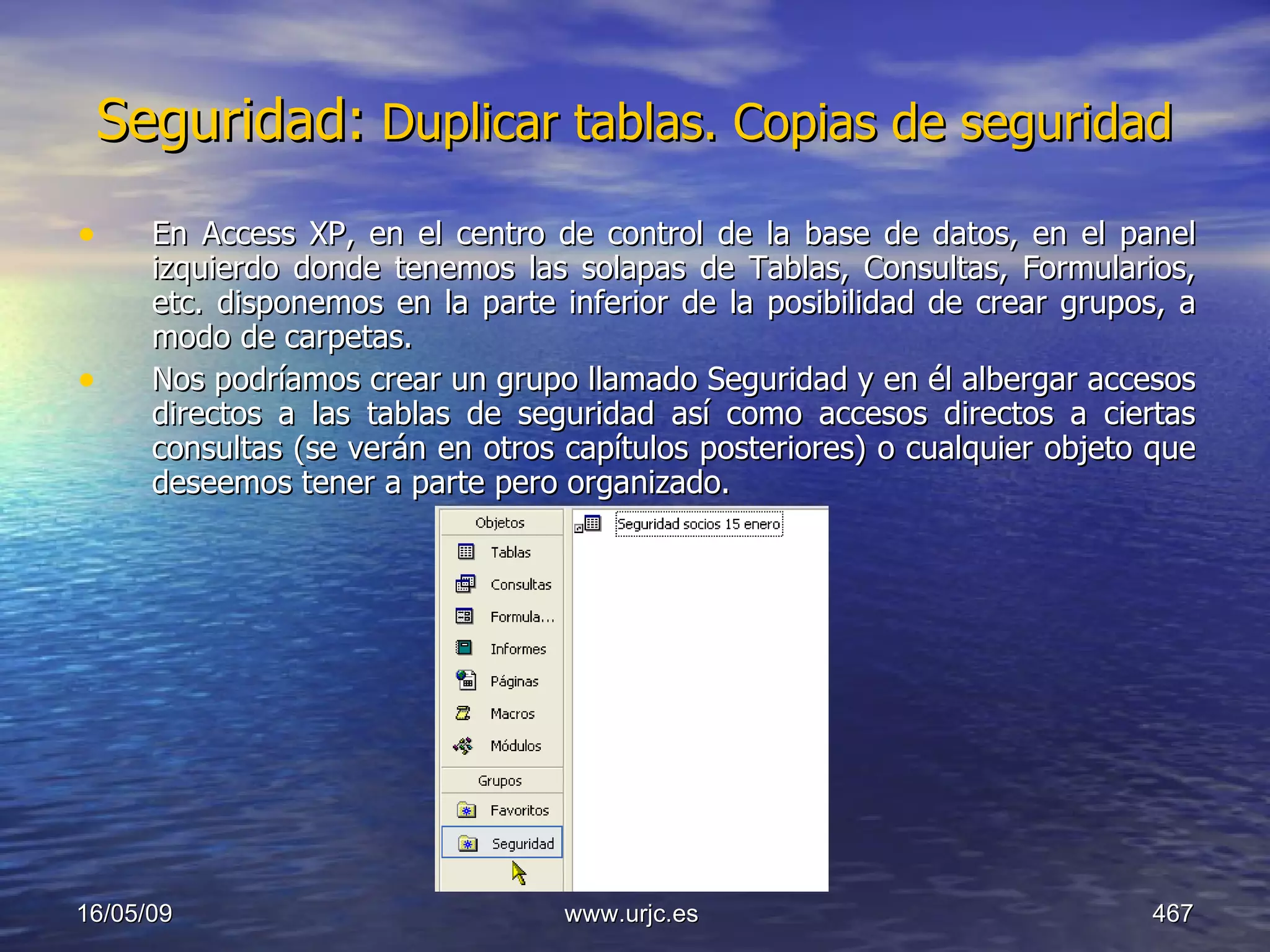 Seguridad:  Duplicar tablas. Copias de seguridad   En Access XP, en el centro de control de la base de datos, en el panel izquierdo donde tenemos las solapas de Tablas, Consultas, Formularios, etc. disponemos en la parte inferior de la posibilidad de crear grupos, a modo de carpetas.  Nos podríamos crear un grupo llamado Seguridad y en él albergar accesos directos a las tablas de seguridad así como accesos directos a ciertas consultas (se verán en otros capítulos posteriores) o cualquier objeto que deseemos tener a parte pero organizado. 10/06/09 www.urjc.es  