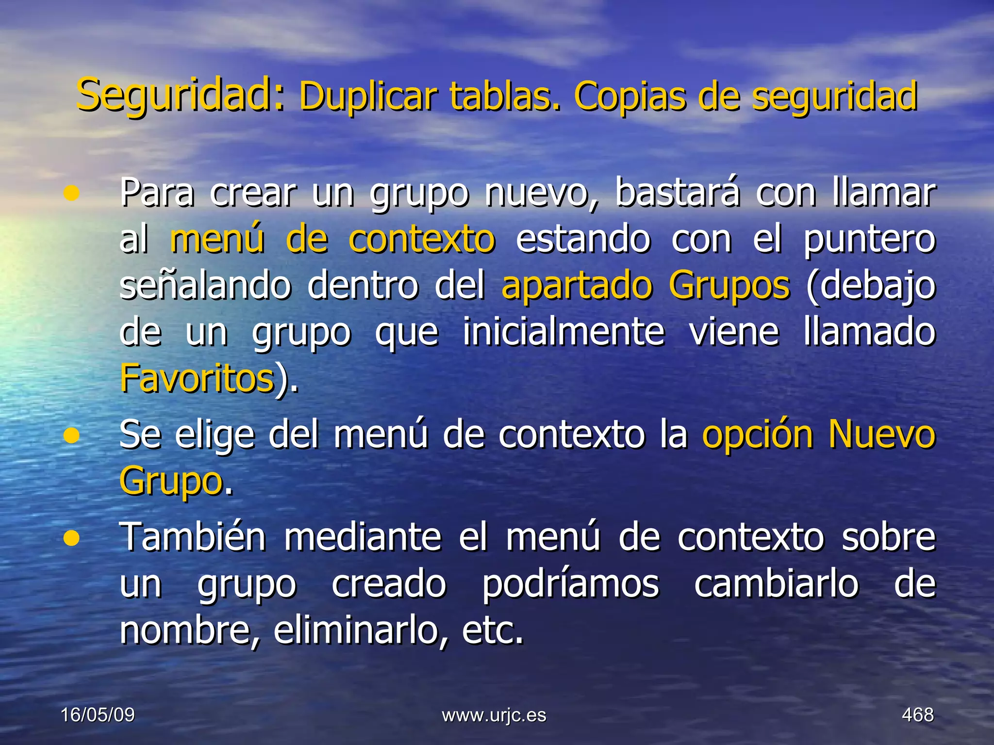 Seguridad:  Duplicar tablas. Copias de seguridad   Para crear un grupo nuevo, bastará con llamar al  menú de contexto  estando con el puntero señalando dentro del  apartado Grupos  (debajo de un grupo que inicialmente viene llamado  Favoritos ).  Se elige del menú de contexto la  opción Nuevo Grupo .  También mediante el menú de contexto sobre un grupo creado podríamos cambiarlo de nombre, eliminarlo, etc. 10/06/09 www.urjc.es  