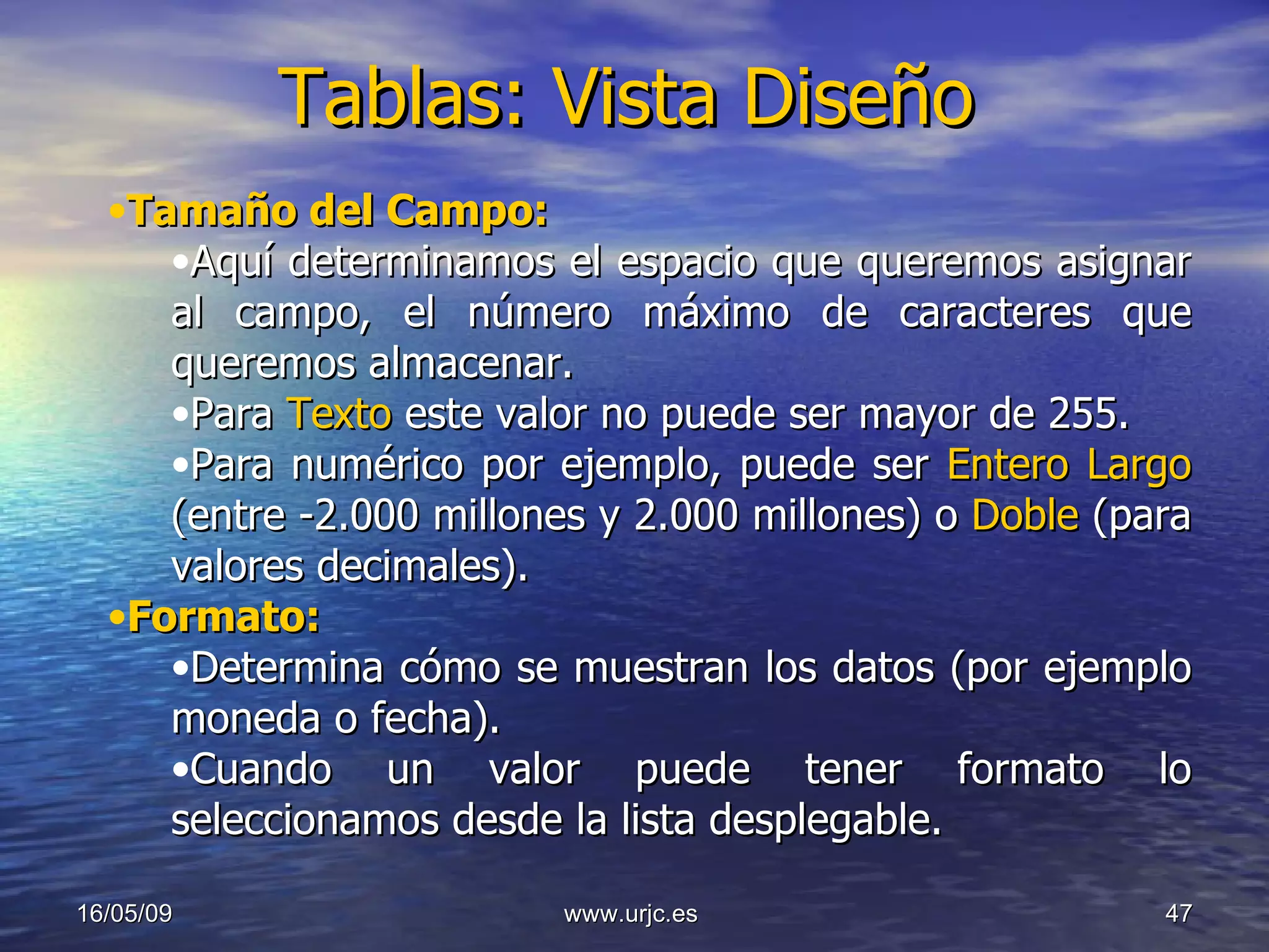 Tablas: Vista Diseño 10/06/09 www.urjc.es  Tamaño del Campo: Aquí determinamos el espacio que queremos asignar al campo, el número máximo de caracteres que queremos almacenar.  Para  Texto  este valor no puede ser mayor de 255.  Para numérico por ejemplo, puede ser  Entero Largo   (entre -2.000 millones y 2.000 millones) o  Doble  (para valores decimales). Formato: Determina cómo se muestran los datos (por ejemplo moneda o fecha).  Cuando un valor puede tener formato lo seleccionamos desde la lista desplegable. 