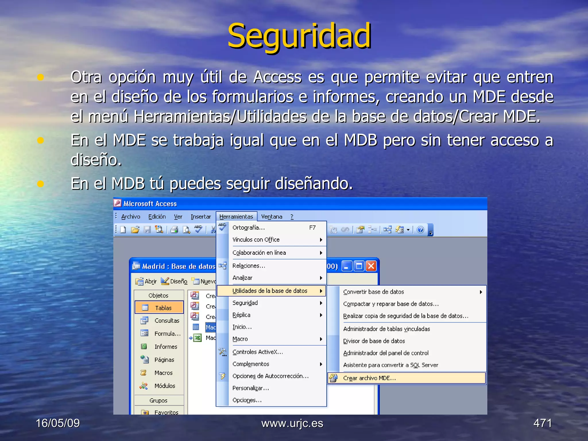 Seguridad Otra opción muy útil de Access es que permite evitar que entren en el diseño de los formularios e informes, creando un MDE desde el menú Herramientas/Utilidades de la base de datos/Crear MDE. En el MDE se trabaja igual que en el MDB pero sin tener acceso a diseño. En el MDB tú puedes seguir diseñando.  10/06/09 www.urjc.es  