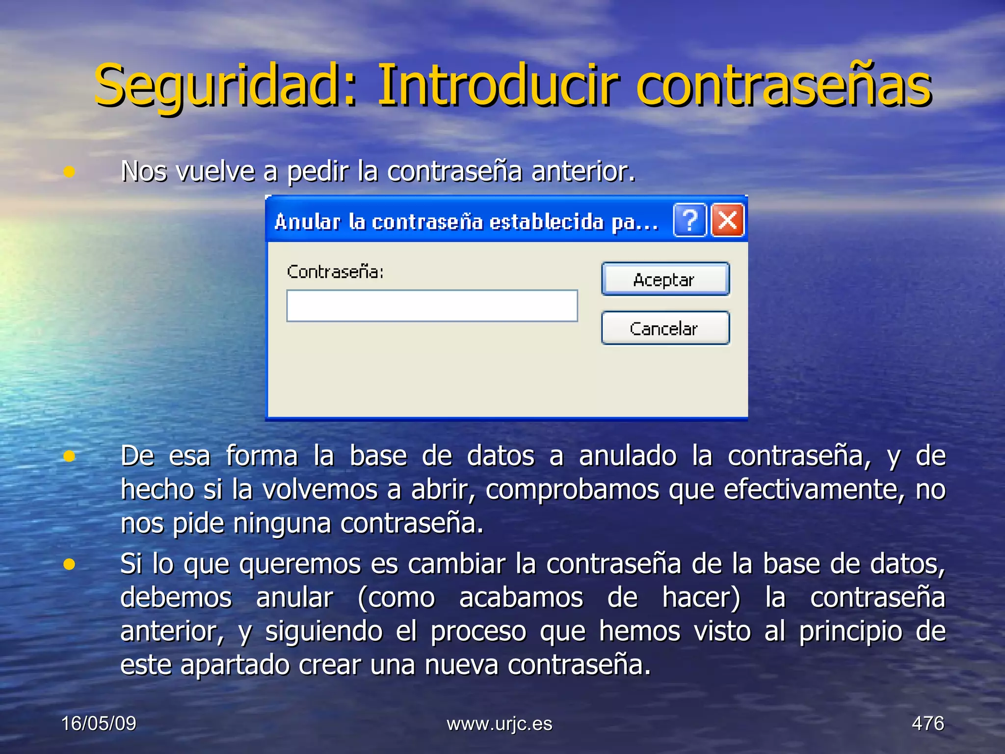 Seguridad: Introducir contraseñas Nos vuelve a pedir la contraseña anterior. De esa forma la base de datos a anulado la contraseña, y de hecho si la volvemos a abrir, comprobamos que efectivamente, no nos pide ninguna contraseña. Si lo que queremos es cambiar la contraseña de la base de datos, debemos anular (como acabamos de hacer) la contraseña anterior, y siguiendo el proceso que hemos visto al principio de este apartado crear una nueva contraseña. 10/06/09 www.urjc.es  