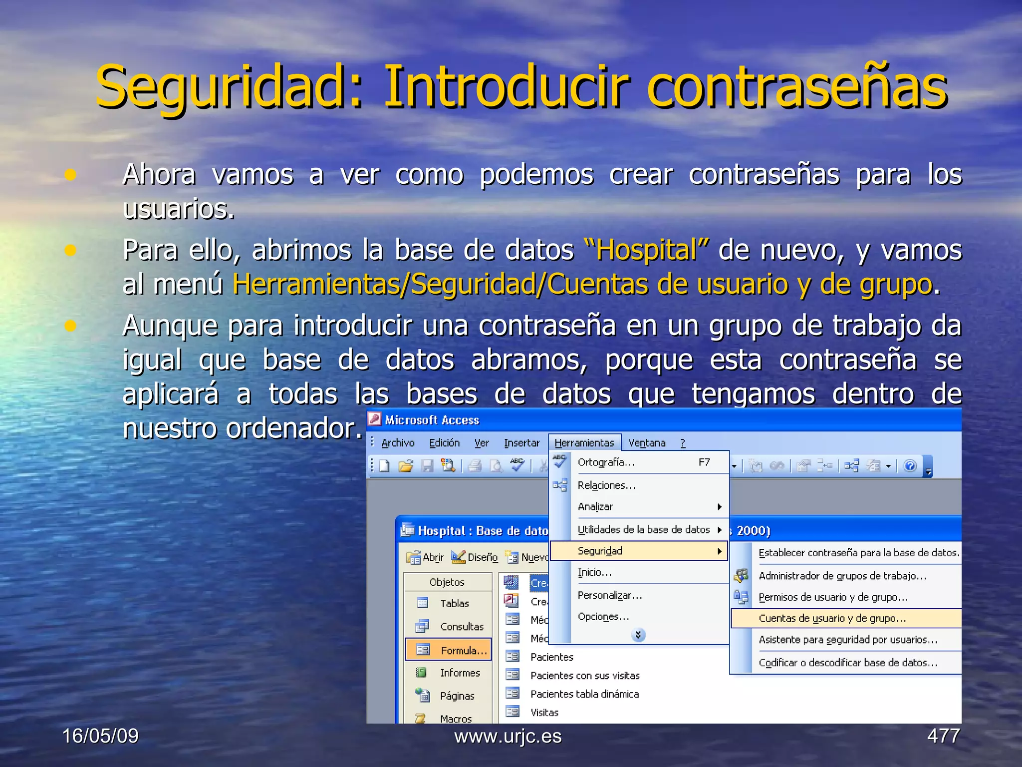 Seguridad: Introducir contraseñas Ahora vamos a ver como podemos crear contraseñas para los usuarios. Para ello, abrimos la base de datos  “Hospital”  de nuevo, y vamos al menú  Herramientas/Seguridad/Cuentas de usuario y de grupo . Aunque para introducir una contraseña en un grupo de trabajo da igual que base de datos abramos, porque esta contraseña se aplicará a todas las bases de datos que tengamos dentro de nuestro ordenador. 10/06/09 www.urjc.es  