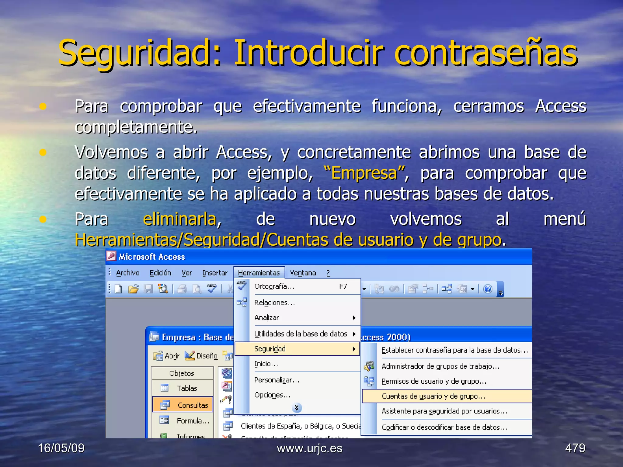 Seguridad: Introducir contraseñas Para comprobar que efectivamente funciona, cerramos Access completamente.  Volvemos a abrir Access, y concretamente abrimos una base de datos diferente, por ejemplo,  “Empresa” , para comprobar que efectivamente se ha aplicado a todas nuestras bases de datos. Para  eliminarla , de nuevo volvemos al menú  Herramientas/Seguridad/Cuentas de usuario y de grupo . 10/06/09 www.urjc.es  
