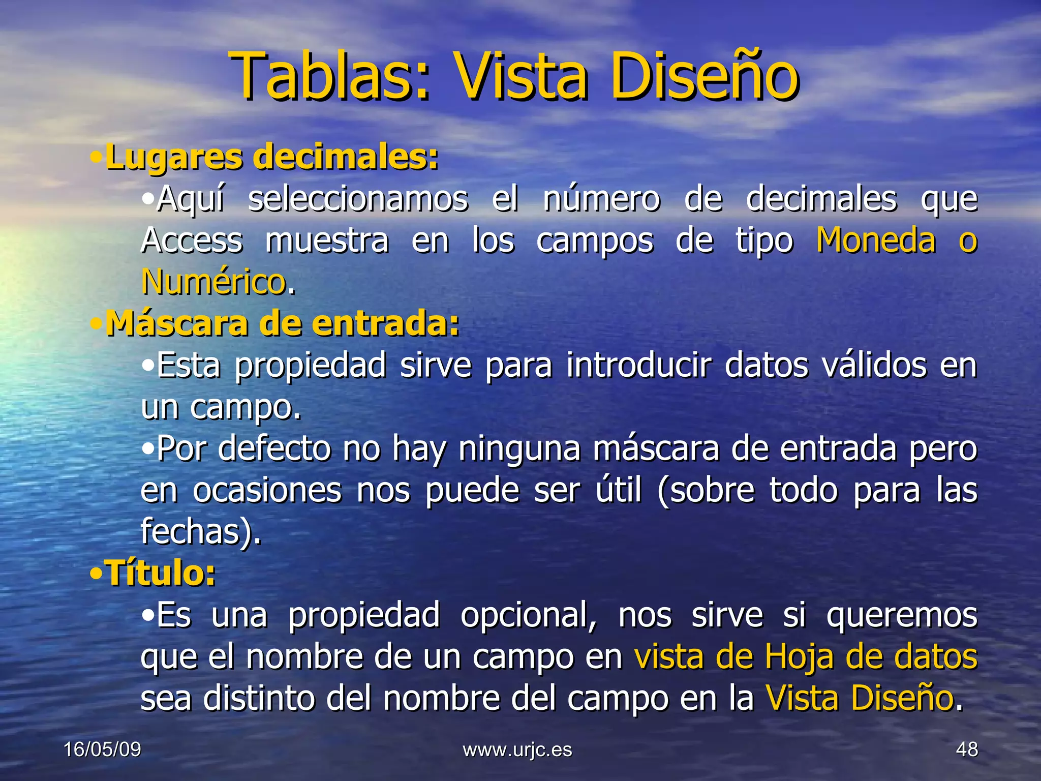 Tablas: Vista Diseño 10/06/09 www.urjc.es  Lugares decimales: Aquí seleccionamos el número de decimales que Access muestra en los campos de tipo  Moneda o Numérico . Máscara de entrada: Esta propiedad sirve para introducir datos válidos en un campo.  Por defecto no hay ninguna máscara de entrada pero en ocasiones nos puede ser útil (sobre todo para las fechas). Título: Es una propiedad opcional, nos sirve si queremos que el nombre de un campo en  vista de Hoja de datos   sea distinto del nombre del campo en la  Vista Diseño . 