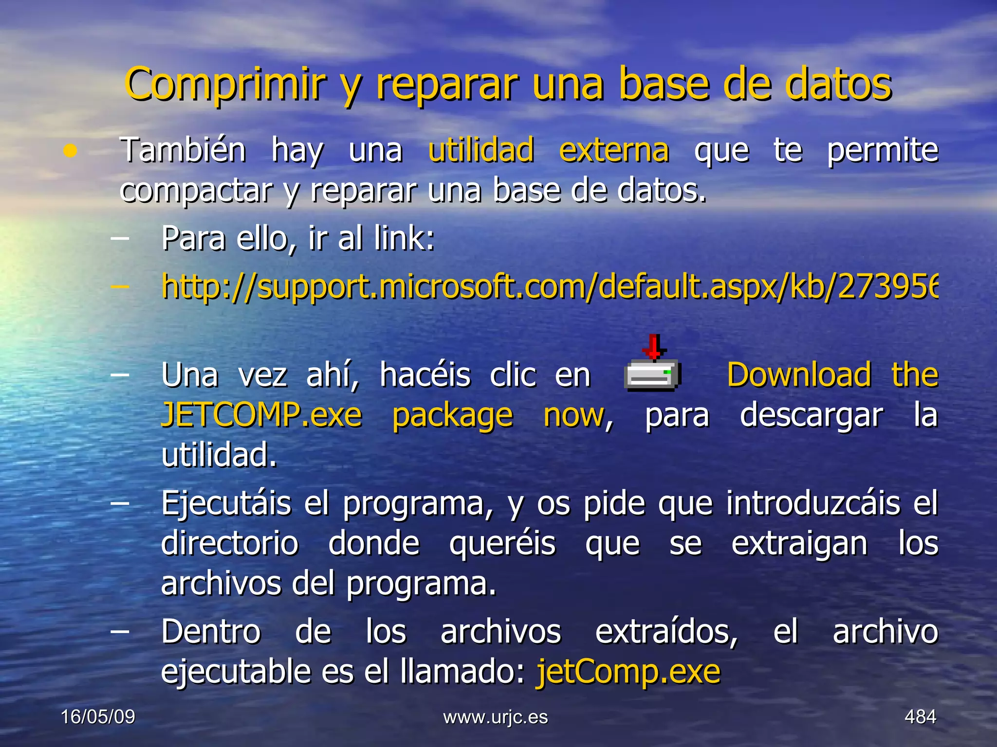 Comprimir y reparar una base de datos También hay una  utilidad externa  que te permite compactar y reparar una base de datos. Para ello, ir al link:  http://support.microsoft.com/default.aspx/kb/273956   Una vez ahí, hacéis clic en  Download the JETCOMP.exe package now , para descargar la utilidad.  Ejecutáis el programa, y os pide que introduzcáis el directorio donde queréis que se extraigan los archivos del programa. Dentro de los archivos extraídos, el archivo ejecutable es el llamado:  jetComp.exe 10/06/09 www.urjc.es  