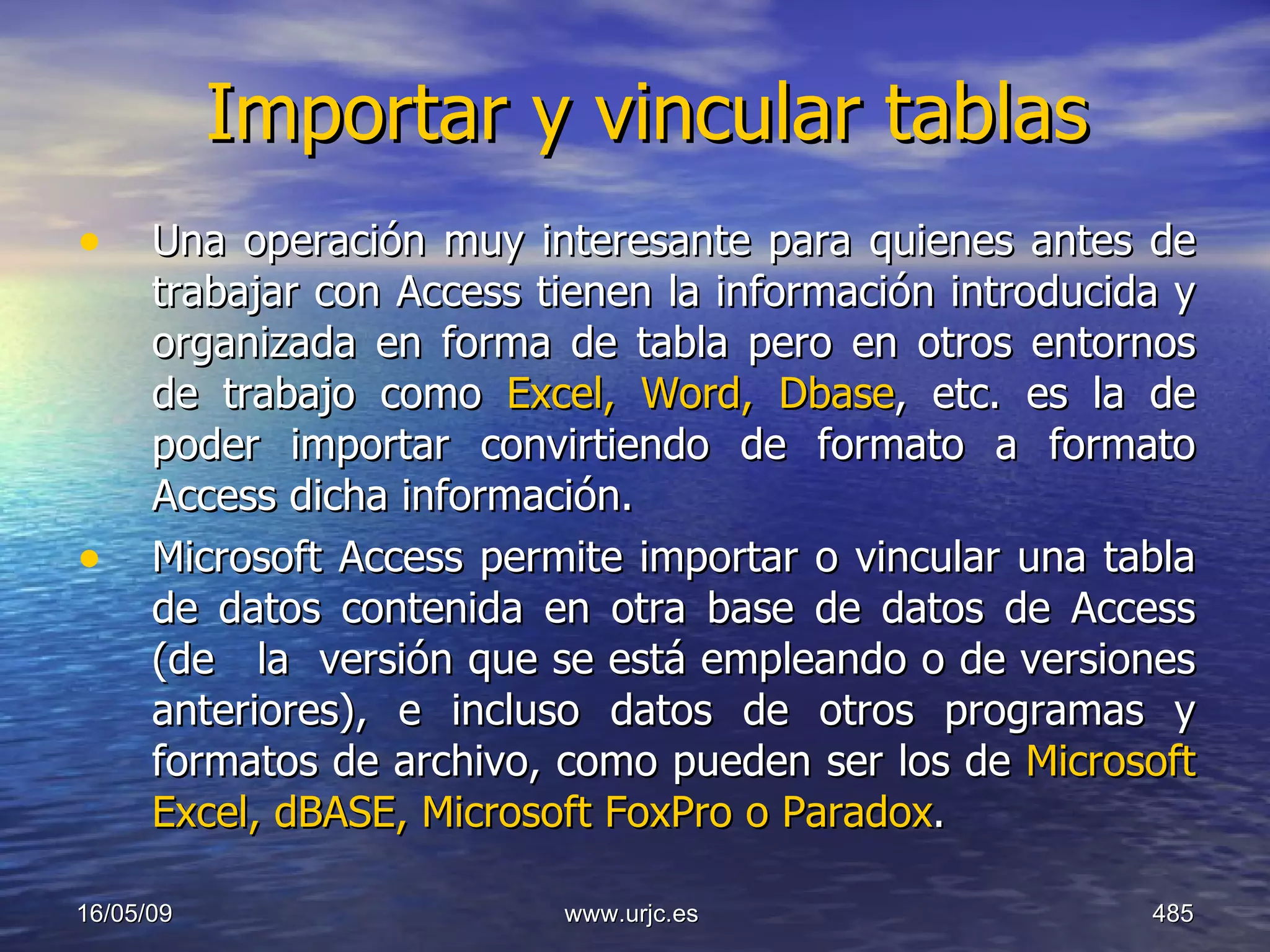 Importar y vincular tablas Una operación muy interesante para quienes antes de trabajar con Access tienen la información introducida y organizada en forma de tabla pero en otros entornos de trabajo como  Excel, Word, Dbase , etc. es la de poder importar convirtiendo de formato a formato Access dicha información. Microsoft Access permite importar o vincular una tabla de datos contenida en otra base de datos de Access (de   la  versión que se está empleando o de versiones anteriores), e incluso datos de otros programas y formatos de archivo, como pueden ser los de  Microsoft Excel, dBASE, Microsoft FoxPro o Paradox . 10/06/09 www.urjc.es  