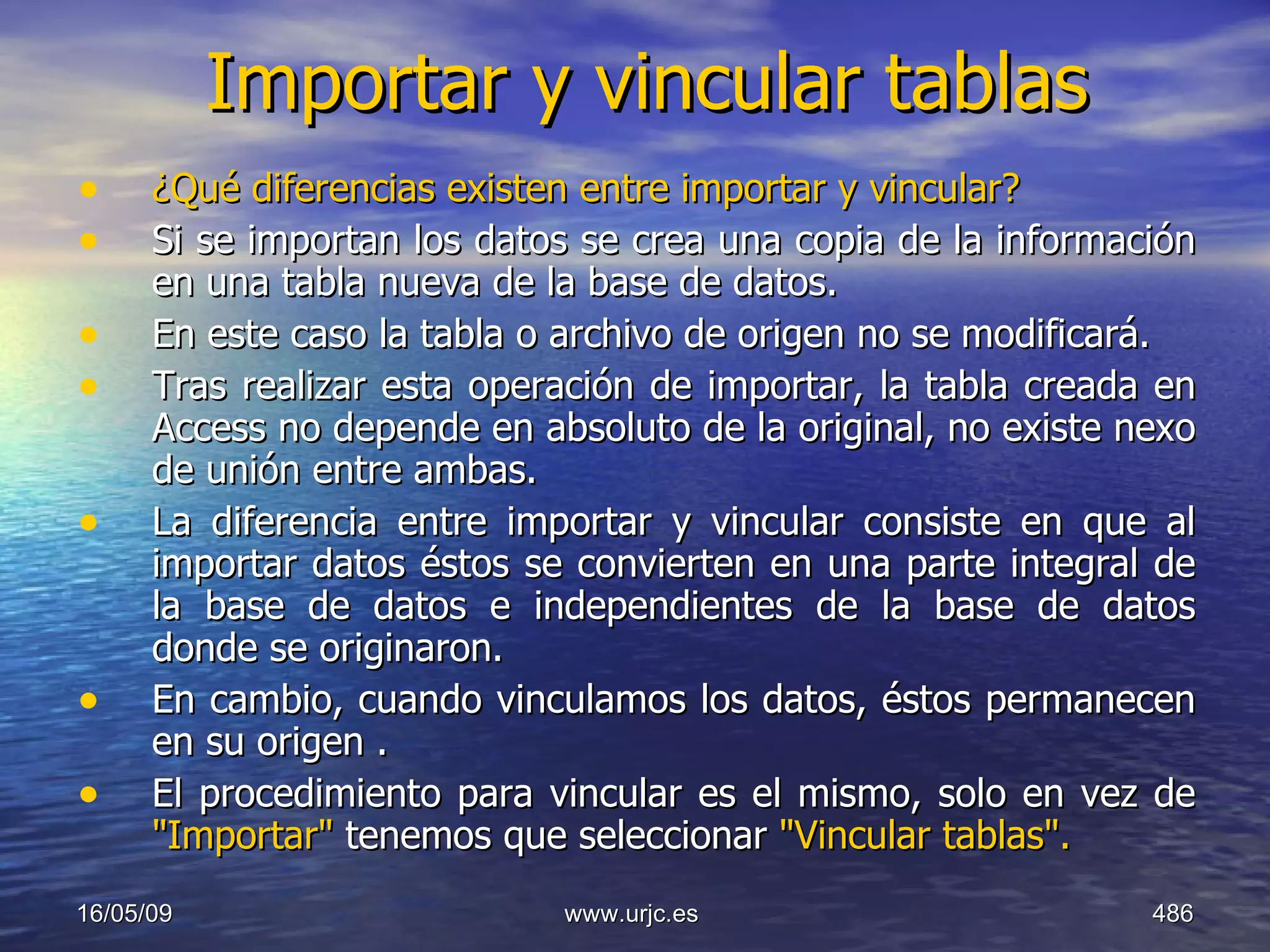 Importar y vincular tablas ¿Qué diferencias existen entre importar y vincular?  Si se importan los datos se crea una copia de la información en una tabla nueva de la base de datos.  En este caso la tabla o archivo de origen no se modificará.  Tras realizar esta operación de importar, la tabla creada en Access no depende en absoluto de la original, no existe nexo de unión entre ambas.  La diferencia entre importar y vincular consiste en que al importar datos éstos se convierten en una parte integral de la base de datos e independientes de la base de datos donde se originaron.  En cambio, cuando vinculamos los datos, éstos permanecen en su origen .  El procedimiento para vincular es el mismo, solo en vez de  "Importar"  tenemos que seleccionar  "Vincular tablas".   10/06/09 www.urjc.es  