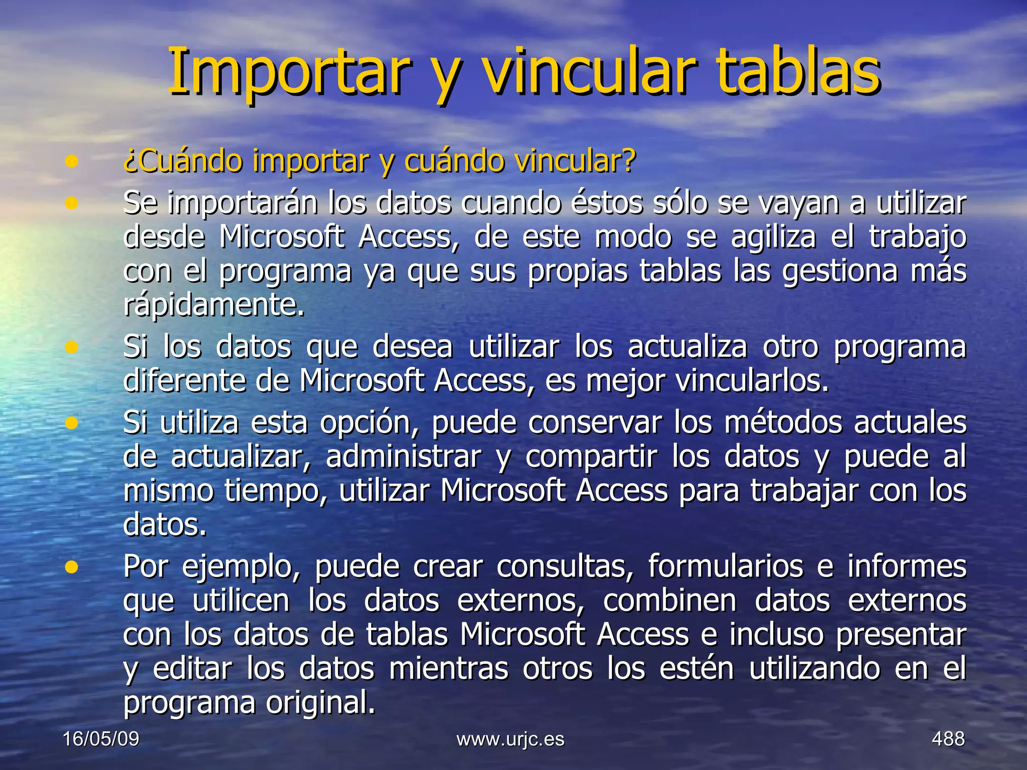 Importar y vincular tablas ¿Cuándo importar y cuándo vincular? Se importarán los datos cuando éstos sólo se vayan a utilizar desde Microsoft Access, de este modo se agiliza el trabajo con el programa ya que sus propias tablas las gestiona más rápidamente. Si los datos que desea utilizar los actualiza otro programa diferente de Microsoft Access, es mejor vincularlos.  Si utiliza esta opción, puede conservar los métodos actuales de actualizar, administrar y compartir los datos y puede al mismo tiempo, utilizar Microsoft Access para trabajar con los datos.  Por ejemplo, puede crear consultas, formularios e informes que utilicen los datos externos, combinen datos externos con los datos de tablas Microsoft Access e incluso presentar y editar los datos mientras otros los estén utilizando en el programa original. 10/06/09 www.urjc.es  