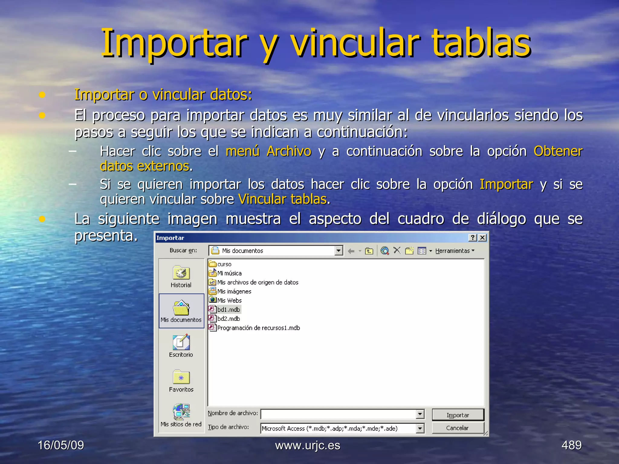 Importar y vincular tablas Importar o vincular datos: El proceso para importar datos es muy similar al de vincularlos siendo los pasos a seguir los que se indican a continuación:  Hacer clic sobre el  menú Archivo  y a continuación sobre la opción  Obtener datos externos .  Si se quieren importar los datos hacer clic sobre la opción  Importar  y si se quieren vincular sobre  Vincular tablas .  La siguiente imagen muestra el aspecto del cuadro de diálogo que se presenta.  10/06/09 www.urjc.es  