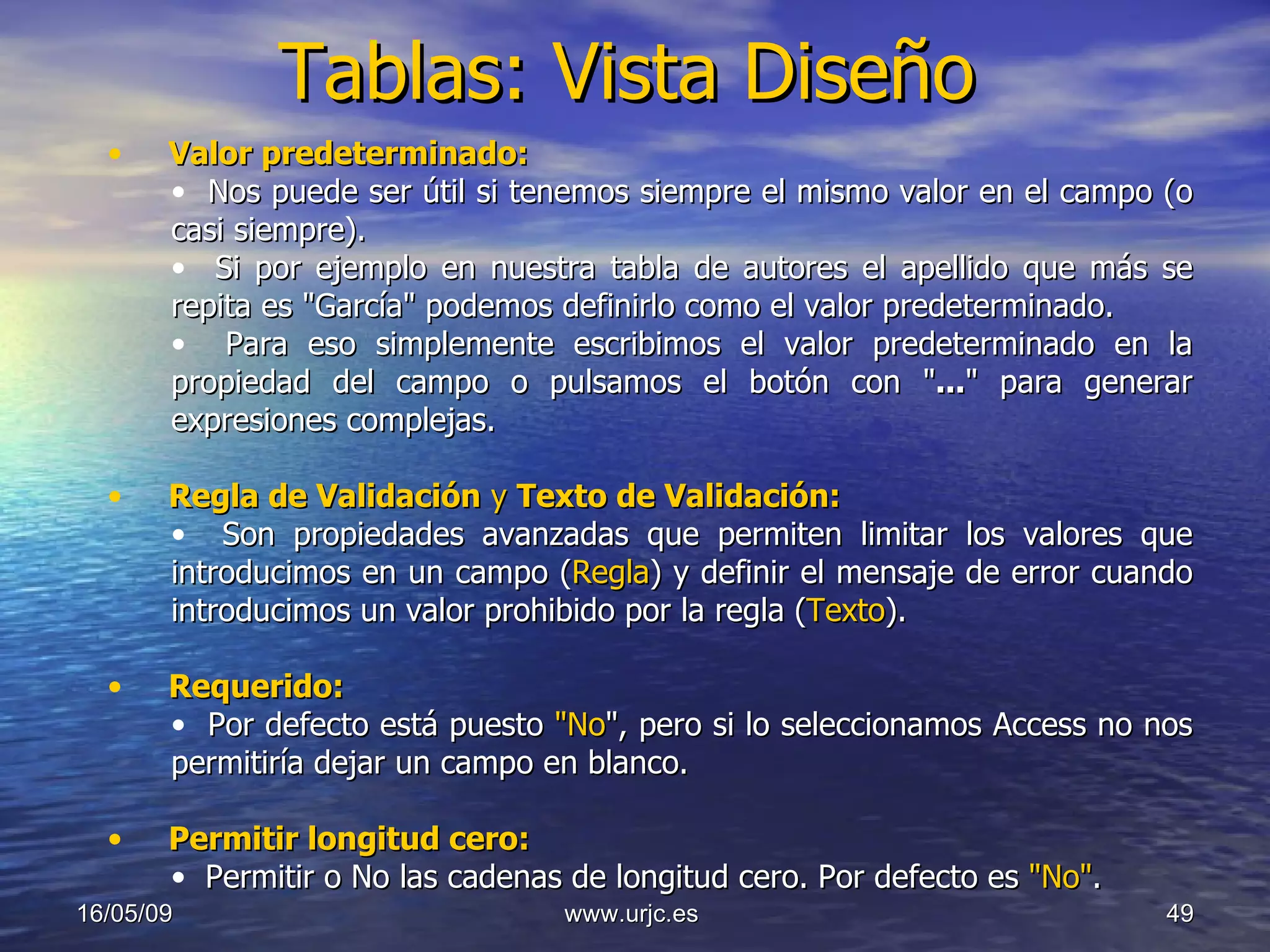 Tablas: Vista Diseño 10/06/09 www.urjc.es  Valor predeterminado:   Nos puede ser útil si tenemos siempre el mismo valor en el campo (o casi siempre).  Si por ejemplo en nuestra tabla de autores el apellido que más se repita es "García" podemos definirlo como el valor predeterminado.  Para eso simplemente escribimos el valor predeterminado en la propiedad del campo o pulsamos el botón con " ... " para generar expresiones complejas. Regla de Validación  y  Texto de Validación: Son propiedades avanzadas que permiten limitar los valores que introducimos en un campo ( Regla ) y definir el mensaje de error cuando introducimos un valor prohibido por la regla ( Texto ). Requerido: Por defecto está puesto  "No ", pero si lo seleccionamos Access no nos permitiría dejar un campo en blanco. Permitir longitud cero:  Permitir o No las cadenas de longitud cero. Por defecto es  "No" . 