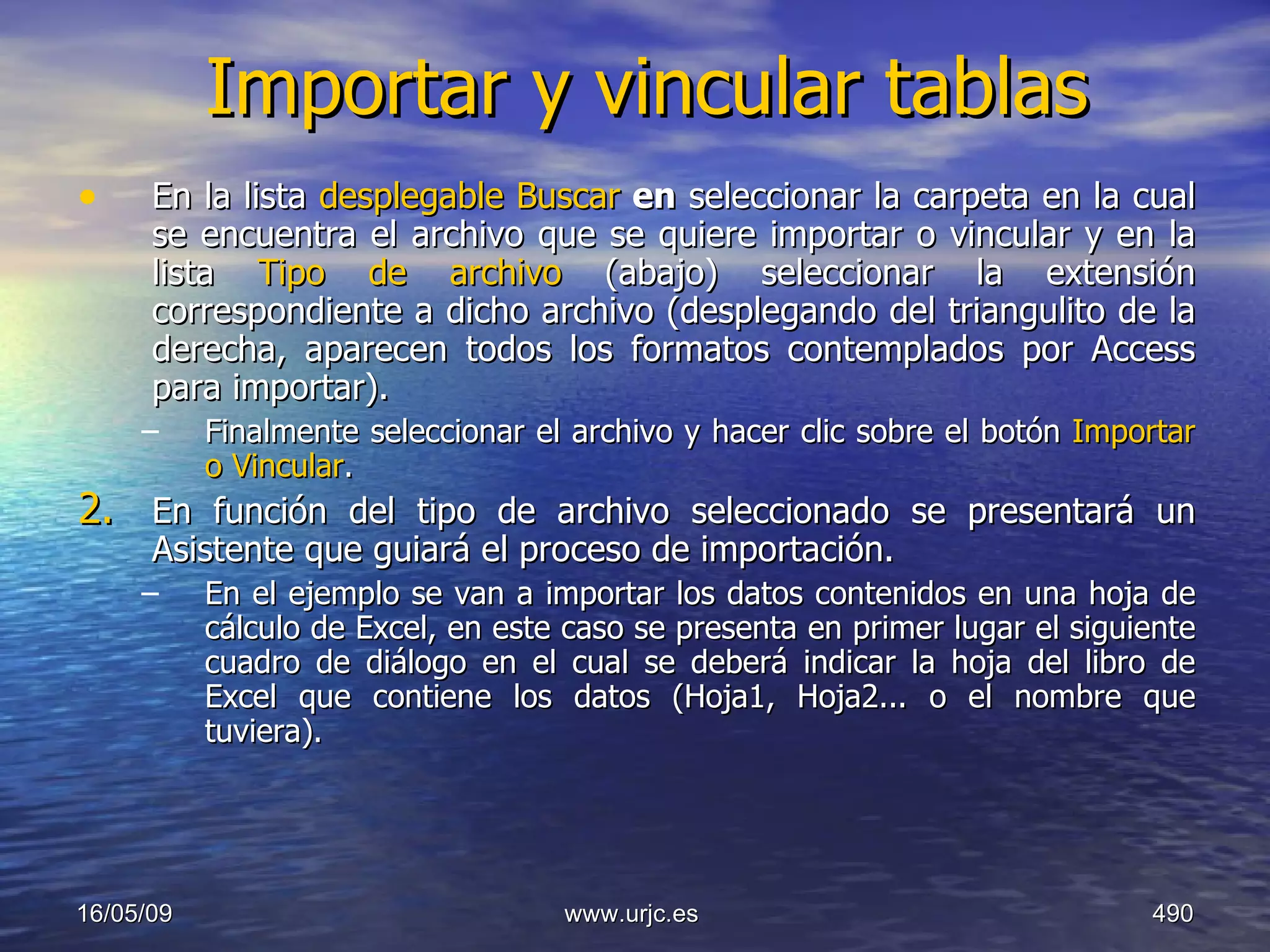 Importar y vincular tablas En la lista  desplegable Buscar  en  seleccionar la carpeta en la cual se encuentra el archivo que se quiere importar o vincular y en la lista  Tipo de archivo  (abajo) seleccionar la extensión correspondiente a dicho archivo (desplegando del triangulito de la derecha, aparecen todos los formatos contemplados por Access para importar).  Finalmente seleccionar el archivo y hacer clic sobre el botón  Importar o Vincular .  En función del tipo de archivo seleccionado se presentará un Asistente que guiará el proceso de importación.  En el ejemplo se van a importar los datos contenidos en una hoja de cálculo de Excel, en este caso se presenta en primer lugar el siguiente cuadro de diálogo en el cual se deberá indicar la hoja del libro de Excel que contiene los datos (Hoja1, Hoja2... o el nombre que tuviera).  10/06/09 www.urjc.es  
