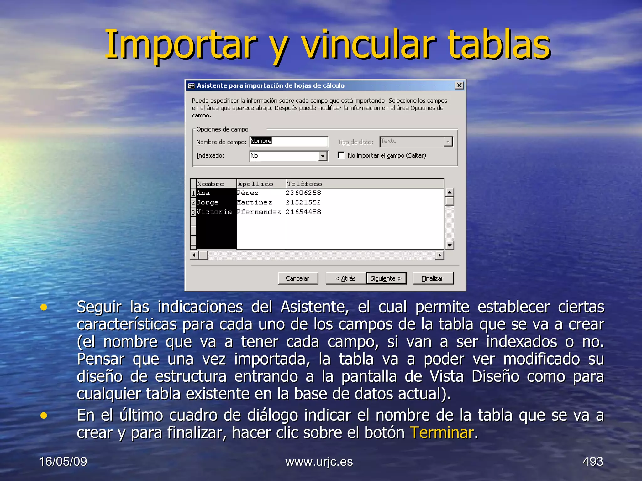 Importar y vincular tablas Seguir las indicaciones del Asistente, el cual permite establecer ciertas características para cada uno de los campos de la tabla que se va a crear (el nombre que va a tener cada campo, si van a ser indexados o no. Pensar que una vez importada, la tabla va a poder ver modificado su diseño de estructura entrando a la pantalla de Vista Diseño como para cualquier tabla existente en la base de datos actual).  En el último cuadro de diálogo indicar el nombre de la tabla que se va a crear y para finalizar, hacer clic sobre el botón  Terminar .  10/06/09 www.urjc.es  