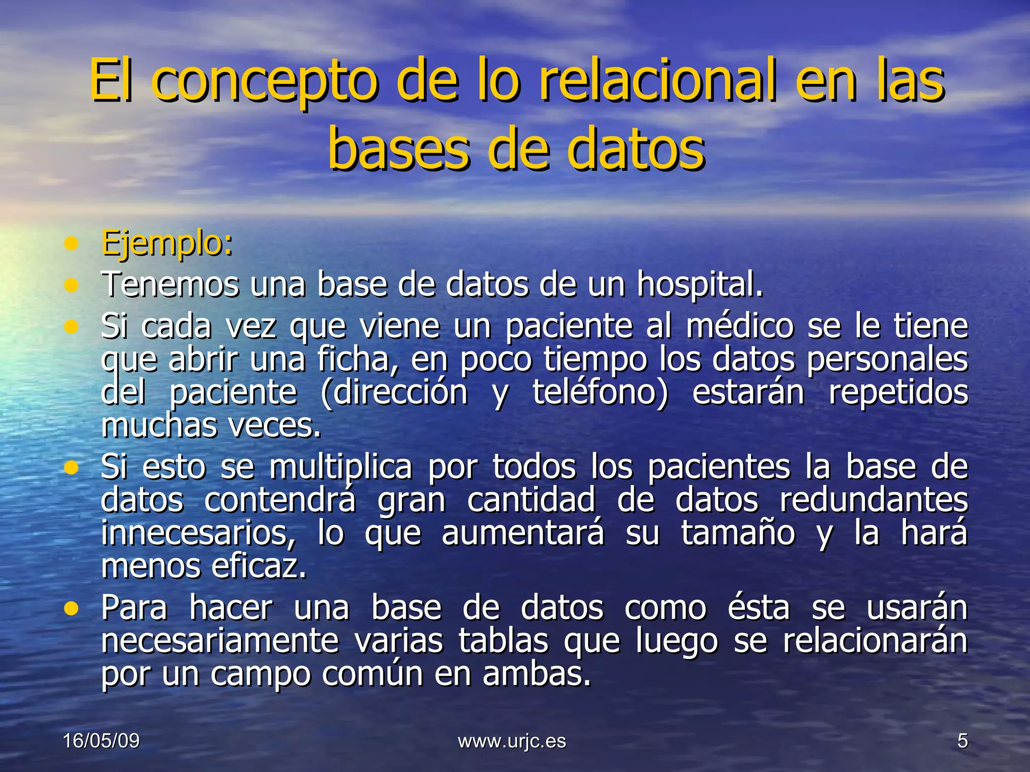 El concepto de lo relacional en las bases de datos Ejemplo: Tenemos una base de datos de un hospital. Si cada vez que viene un paciente al médico se le tiene que abrir una ficha, en poco tiempo los datos personales del paciente (dirección y teléfono) estarán repetidos muchas veces.  Si esto se multiplica por todos los pacientes la base de datos contendrá gran cantidad de datos redundantes innecesarios, lo que aumentará su tamaño y la hará menos eficaz.  Para hacer una base de datos como ésta se usarán necesariamente varias tablas que luego se relacionarán por un campo común en ambas. 10/06/09 www.urjc.es  
