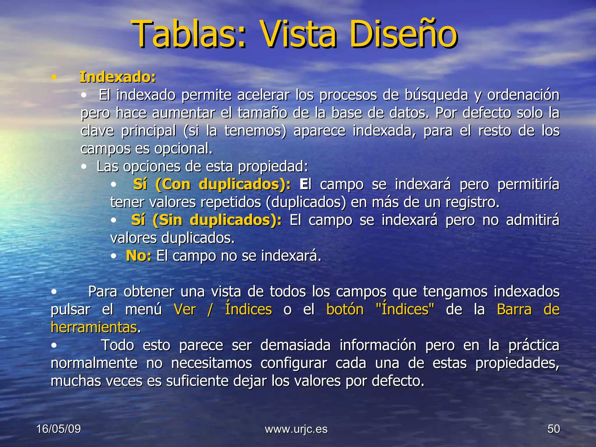 Tablas: Vista Diseño 10/06/09 www.urjc.es  Indexado: El indexado permite acelerar los procesos de búsqueda y ordenación pero hace aumentar el tamaño de la base de datos. Por defecto solo la clave principal (si la tenemos) aparece indexada, para el resto de los campos es opcional.  Las opciones de esta propiedad: Sí (Con duplicados):  E l campo se indexará pero permitiría tener valores repetidos (duplicados) en más de un registro. Sí (Sin duplicados):  El campo se indexará pero no admitirá valores duplicados. No:  El campo no se indexará.  Para obtener una vista de todos los campos que tengamos indexados pulsar el menú  Ver / Índices  o el  botón "Índices"  de la  Barra de herramientas . Todo esto parece ser demasiada información pero en la práctica normalmente no necesitamos configurar cada una de estas propiedades, muchas veces es suficiente dejar los valores por defecto. 
