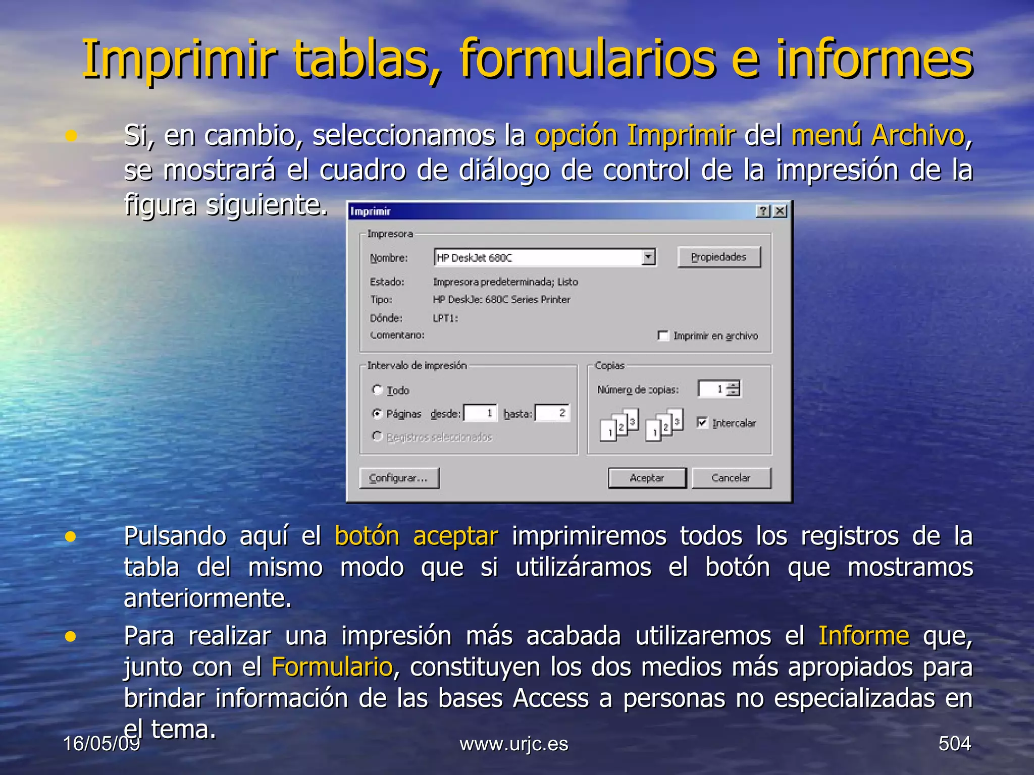 Imprimir tablas, formularios e informes Si, en cambio, seleccionamos la  opción Imprimir  del  menú Archivo , se mostrará el cuadro de diálogo de control de la impresión de la figura siguiente. Pulsando aquí el  botón aceptar  imprimiremos todos los registros de la tabla del mismo modo que si utilizáramos el botón que mostramos anteriormente. Para realizar una impresión más acabada utilizaremos el  Informe  que, junto con el  Formulario , constituyen los dos medios más apropiados para brindar información de las bases Access a personas no especializadas en el tema. 10/06/09 www.urjc.es  