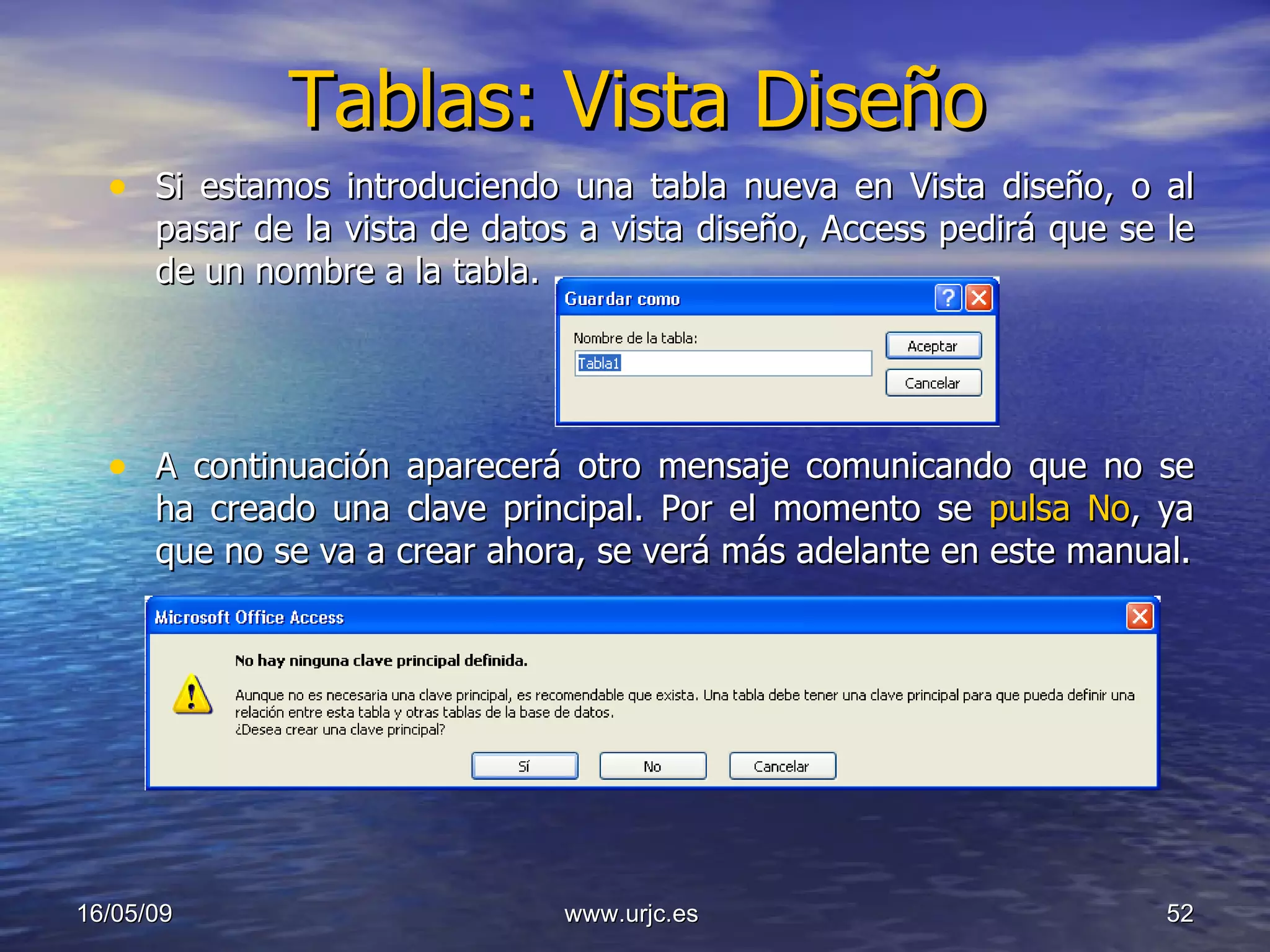 Tablas: Vista Diseño Si estamos introduciendo una tabla nueva en Vista diseño, o al pasar de la vista de datos a vista diseño, Access pedirá que se le de un nombre a la tabla. A continuación aparecerá otro mensaje comunicando que no se ha creado una clave principal. Por el momento se  pulsa No , ya que no se va a crear ahora, se verá más adelante en este manual. 10/06/09 www.urjc.es  