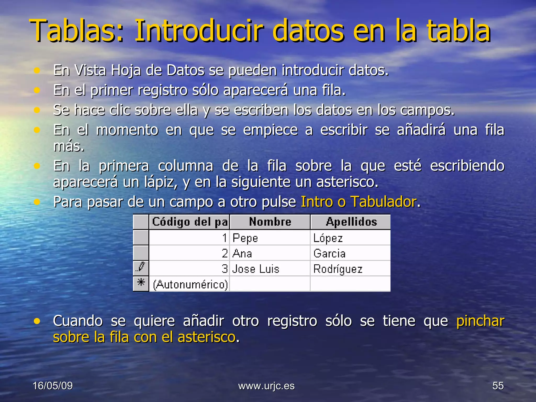 Tablas: Introducir datos en la tabla   En Vista Hoja de Datos se pueden introducir datos.  En el primer registro sólo aparecerá una fila.  Se hace clic sobre ella y se escriben los datos en los campos.  En el momento en que se empiece a escribir se añadirá una fila más.  En la primera columna de la fila sobre la que esté escribiendo aparecerá un lápiz, y en la siguiente un asterisco.  Para pasar de un campo a otro pulse  Intro o Tabulador .  Cuando se quiere añadir otro registro sólo se tiene que  pinchar sobre la fila con el asterisco .  10/06/09 www.urjc.es  