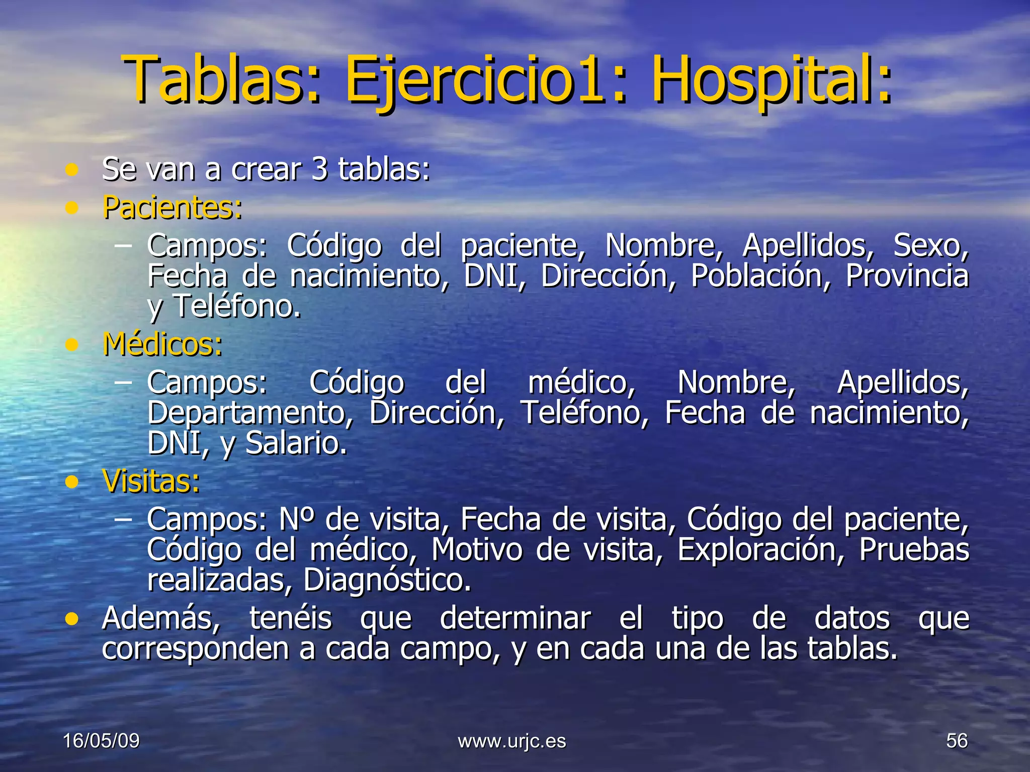 Tablas: Ejercicio1: Hospital: Se van a crear 3 tablas:  Pacientes:   Campos: Código del paciente, Nombre, Apellidos, Sexo, Fecha de nacimiento, DNI, Dirección, Población, Provincia y Teléfono. Médicos: Campos: Código del médico, Nombre, Apellidos, Departamento, Dirección, Teléfono, Fecha de nacimiento, DNI, y Salario. Visitas: Campos: Nº de visita, Fecha de visita, Código del paciente, Código del médico, Motivo de visita, Exploración, Pruebas realizadas, Diagnóstico. Además, tenéis que determinar el tipo de datos que corresponden a cada campo, y en cada una de las tablas. 10/06/09 www.urjc.es  