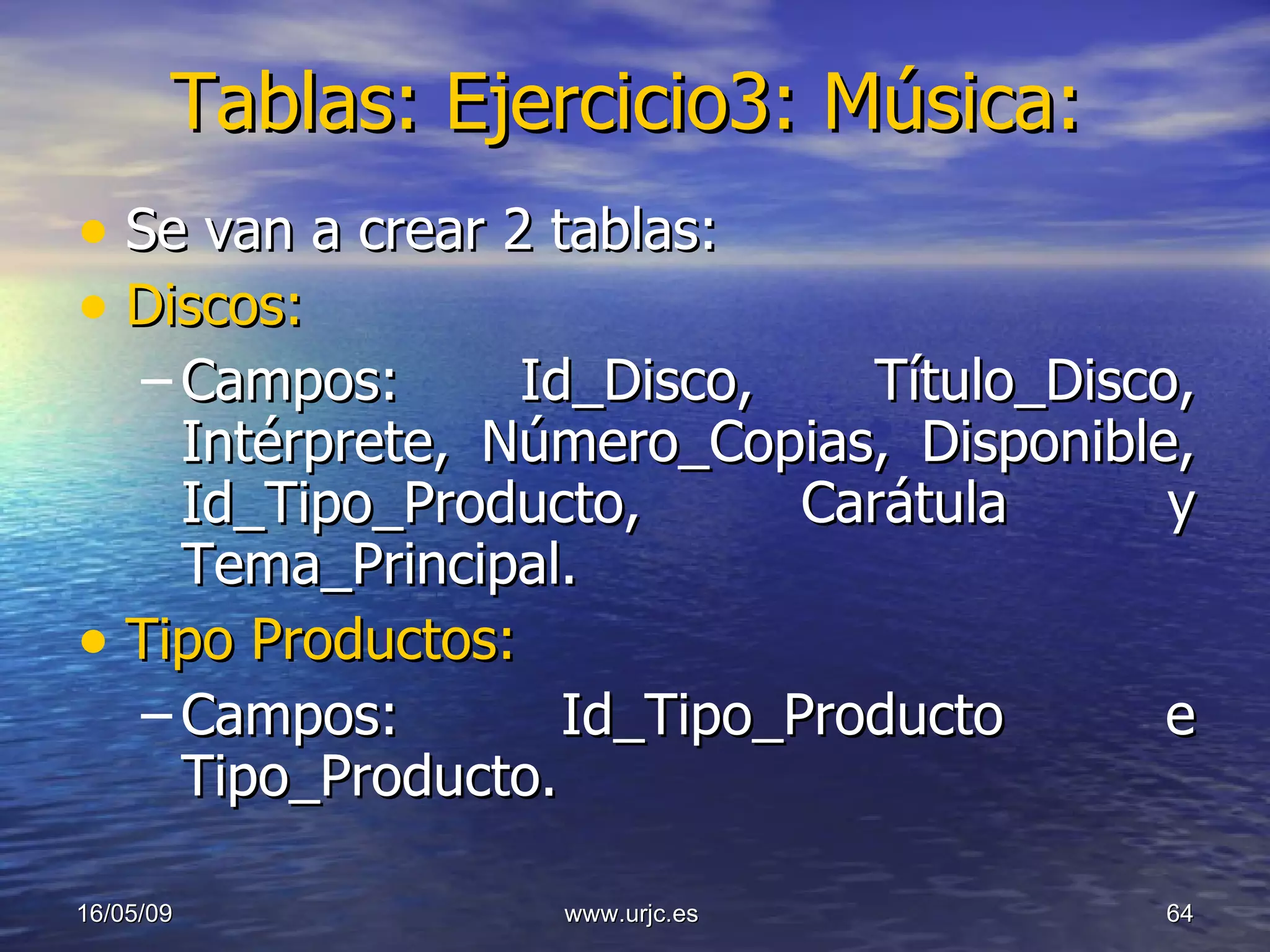 Tablas: Ejercicio3: Música: Se van a crear 2 tablas:  Discos:   Campos: Id_Disco, Título_Disco, Intérprete, Número_Copias, Disponible, Id_Tipo_Producto, Carátula y Tema_Principal. Tipo Productos: Campos: Id_Tipo_Producto e Tipo_Producto.   10/06/09 www.urjc.es  