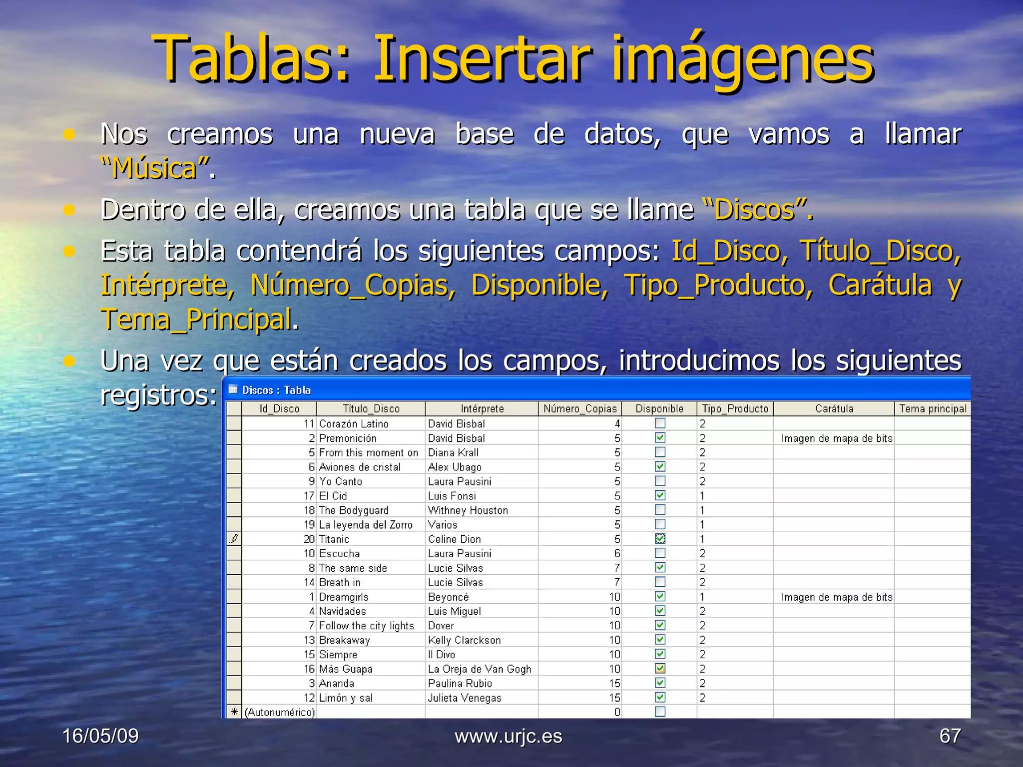Tablas: Insertar imágenes Nos creamos una nueva base de datos, que vamos a llamar  “Música” .  Dentro de ella, creamos una tabla que se llame  “Discos”. Esta tabla contendrá los siguientes campos:  Id_Disco, Título_Disco, Intérprete, Número_Copias, Disponible, Tipo_Producto, Carátula y Tema_Principal . Una vez que están creados los campos, introducimos los siguientes registros: 10/06/09 www.urjc.es  