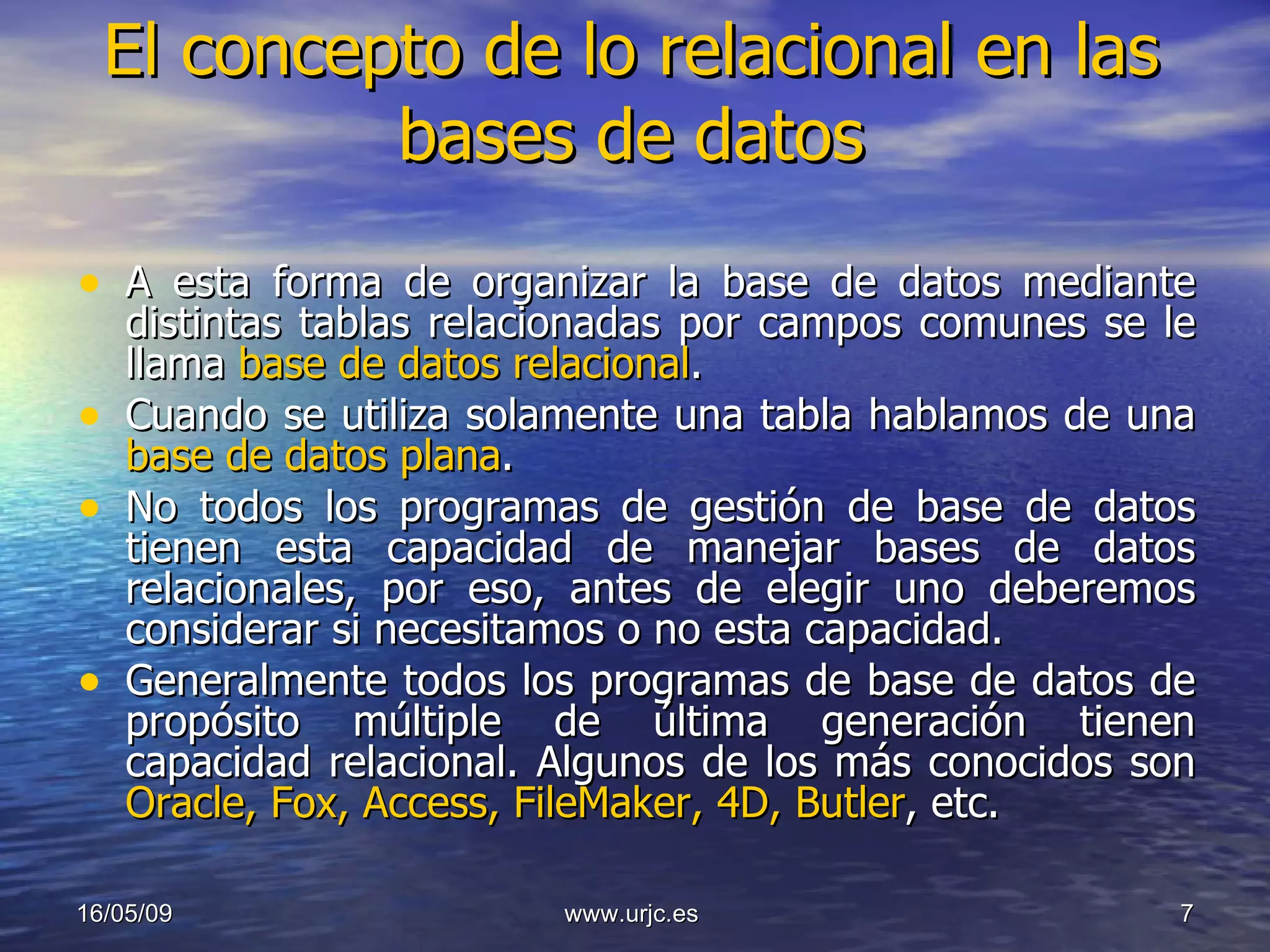 El concepto de lo relacional en las bases de datos A esta forma de organizar la base de datos mediante distintas tablas relacionadas por campos comunes se le llama  base de datos relacional .  Cuando se utiliza solamente una tabla hablamos de una  base de datos plana .  No todos los programas de gestión de base de datos tienen esta capacidad de manejar bases de datos relacionales, por eso, antes de elegir uno deberemos considerar si necesitamos o no esta capacidad.  Generalmente todos los programas de base de datos de propósito múltiple de última generación tienen capacidad relacional. Algunos de los más conocidos son  Oracle, Fox, Access, FileMaker, 4D, Butler , etc. 10/06/09 www.urjc.es  