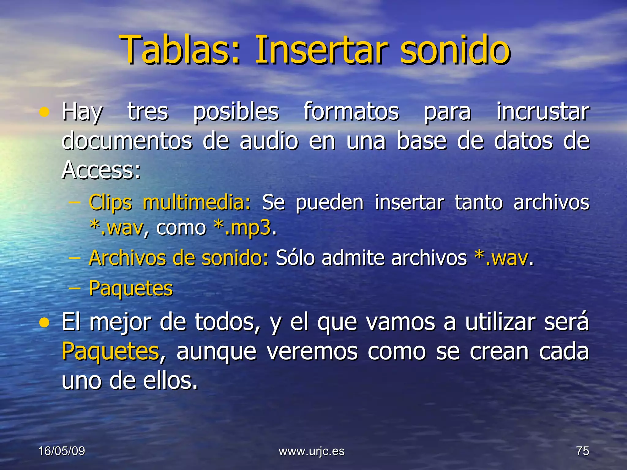 Tablas: Insertar sonido Hay tres posibles formatos para incrustar documentos de audio en una base de datos de Access: Clips multimedia:  Se pueden insertar tanto archivos  *.wav , como  *.mp3 . Archivos de sonido:  Sólo admite archivos  *.wav . Paquetes El mejor de todos, y el que vamos a utilizar será  Paquetes , aunque veremos como se crean cada uno de ellos. 10/06/09 www.urjc.es  