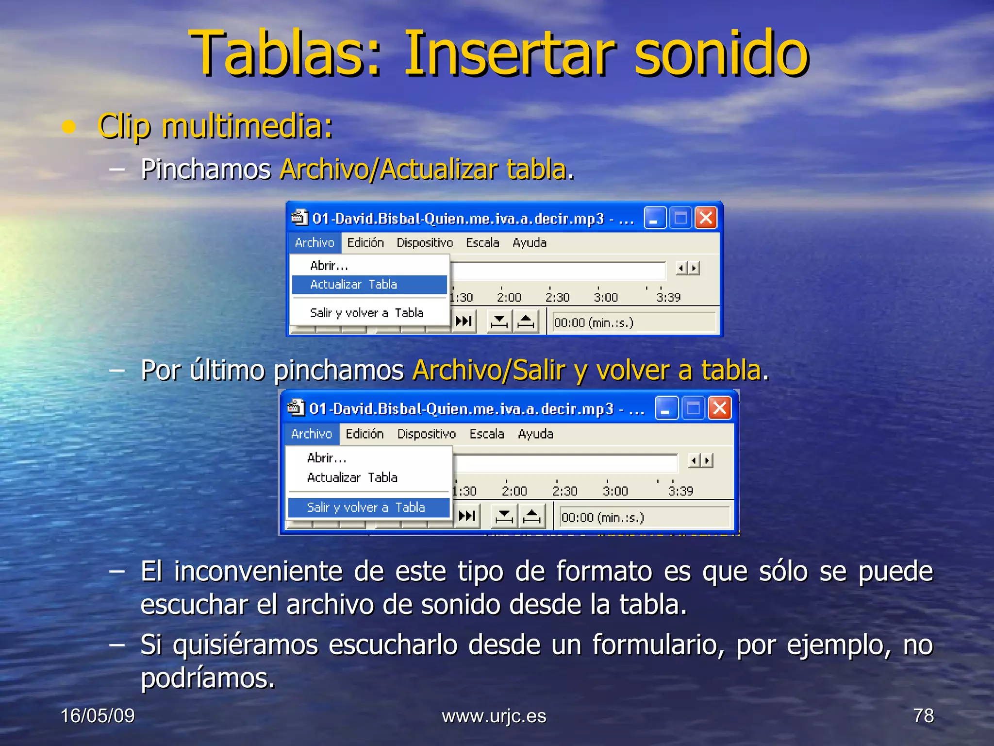 Tablas: Insertar sonido Clip multimedia: Pinchamos  Archivo/Actualizar tabla . Por último pinchamos  Archivo/Salir y volver a tabla . El inconveniente de este tipo de formato es que sólo se puede escuchar el archivo de sonido desde la tabla.  Si quisiéramos escucharlo desde un formulario, por ejemplo, no podríamos. 10/06/09 www.urjc.es  